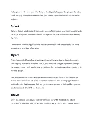 It also plans to roll out several other features like Edge Workspaces, Grouping similar tabs,
block autoplay videos, browser essentials, split screen, Super video resolution, and visual
updates.
Safari
Safari is Apple’s web browser, known for its speed, efficiency, and seamless integration with
the Apple ecosystem. However, I couldn’t find specific information about Safari’s features
for 2024.
I recommend checking Apple’s official website or reputable tech news sites for the most
accurate and up-to-date information.
Opera
Opera has unveiled Opera One, an entirely redesigned browser that is planned to replace
their flagship browser for Windows, MacOS, and Linux later this year. Opera One changes
the way you interact with your browser and offers a fluid navigation experience thanks to its
modular design.
Its multithreaded compositor, which powers cutting-edge new features like Tab Islands,
makes the user interface (UI) come to life like never before. This exciting upgrade comes
just weeks after they integrated their first generative AI features, including AI Prompts and
sidebar access to ChatGPT and ChatSonic.
Brave
Brave is a free and open-source web browser that’s known for its speed and robust
performance. It offers a library of add-ons, reliable privacy controls, and a mobile version.
 