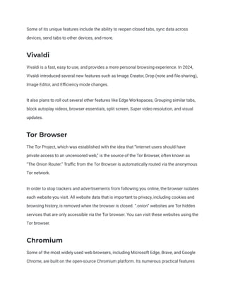 Some of its unique features include the ability to reopen closed tabs, sync data across
devices, send tabs to other devices, and more.
Vivaldi
Vivaldi is a fast, easy to use, and provides a more personal browsing experience. In 2024,
Vivaldi introduced several new features such as Image Creator, Drop (note and file-sharing),
Image Editor, and Efficiency mode changes.
It also plans to roll out several other features like Edge Workspaces, Grouping similar tabs,
block autoplay videos, browser essentials, split screen, Super video resolution, and visual
updates.
Tor Browser
The Tor Project, which was established with the idea that “internet users should have
private access to an uncensored web,” is the source of the Tor Browser, often known as
“The Onion Router.” Traffic from the Tor Browser is automatically routed via the anonymous
Tor network.
In order to stop trackers and advertisements from following you online, the browser isolates
each website you visit. All website data that is important to privacy, including cookies and
browsing history, is removed when the browser is closed. “.onion” websites are Tor hidden
services that are only accessible via the Tor browser. You can visit these websites using the
Tor browser.
Chromium
Some of the most widely used web browsers, including Microsoft Edge, Brave, and Google
Chrome, are built on the open-source Chromium platform. Its numerous practical features
 