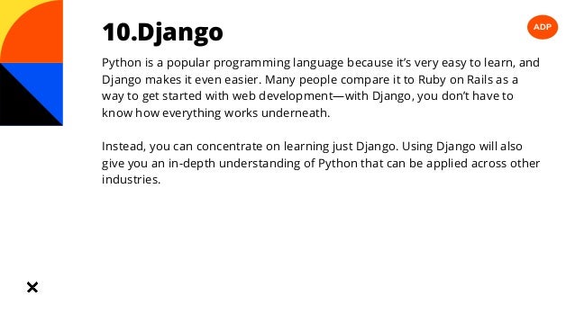 ADP
10.Django
Python is a popular programming language because it’s very easy to learn, and
Django makes it even easier. Many people compare it to Ruby on Rails as a
way to get started with web development—with Django, you don’t have to
know how everything works underneath.
Instead, you can concentrate on learning just Django. Using Django will also
give you an in-depth understanding of Python that can be applied across other
industries.
 