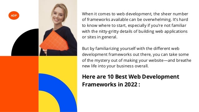ADP When it comes to web development, the sheer number
of frameworks available can be overwhelming. It’s hard
to know where to start, especially if you’re not familiar
with the nitty-gritty details of building web applications
or sites in general.
But by familiarizing yourself with the different web
development frameworks out there, you can take some
of the mystery out of making your website—and breathe
new life into your business overall.
Here are 10 Best Web Development
Frameworks in 2022 :
 