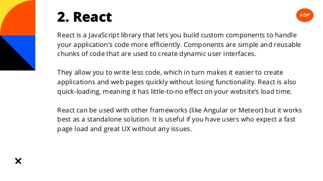 ADP
2. React
React is a JavaScript library that lets you build custom components to handle
your application’s code more efficiently. Components are simple and reusable
chunks of code that are used to create dynamic user interfaces.
They allow you to write less code, which in turn makes it easier to create
applications and web pages quickly without losing functionality. React is also
quick-loading, meaning it has little-to-no effect on your website’s load time.
React can be used with other frameworks (like Angular or Meteor) but it works
best as a standalone solution. It is useful if you have users who expect a fast
page load and great UX without any issues.
 