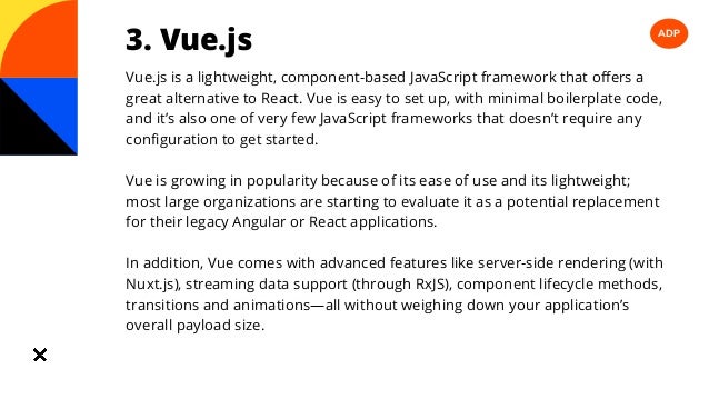 ADP
3. Vue.js
Vue.js is a lightweight, component-based JavaScript framework that offers a
great alternative to React. Vue is easy to set up, with minimal boilerplate code,
and it’s also one of very few JavaScript frameworks that doesn’t require any
configuration to get started.
Vue is growing in popularity because of its ease of use and its lightweight;
most large organizations are starting to evaluate it as a potential replacement
for their legacy Angular or React applications.
In addition, Vue comes with advanced features like server-side rendering (with
Nuxt.js), streaming data support (through RxJS), component lifecycle methods,
transitions and animations—all without weighing down your application’s
overall payload size.
 