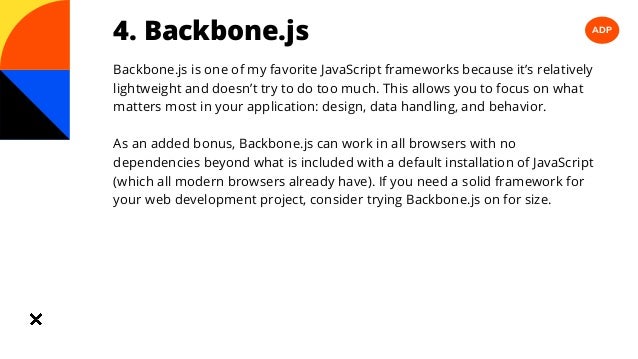 ADP
4. Backbone.js
Backbone.js is one of my favorite JavaScript frameworks because it’s relatively
lightweight and doesn’t try to do too much. This allows you to focus on what
matters most in your application: design, data handling, and behavior.
As an added bonus, Backbone.js can work in all browsers with no
dependencies beyond what is included with a default installation of JavaScript
(which all modern browsers already have). If you need a solid framework for
your web development project, consider trying Backbone.js on for size.
 