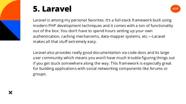 ADP
5. Laravel
Laravel is among my personal favorites. It’s a full-stack framework built using
modern PHP development techniques and it comes with a ton of functionality
out of the box. You don’t have to spend hours setting up your own
authentication, caching mechanisms, data-mapper systems, etc.—Laravel
makes all that stuff extremely easy.
Laravel also provides really good documentation via code-docs and its large
user community which means you won’t have much trouble figuring things out
if you get stuck somewhere along the way. This framework is especially great
for building applications with social networking components like forums or
groups.
 