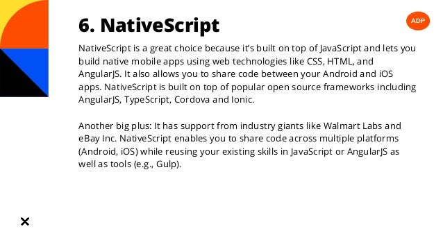 ADP
6. NativeScript
NativeScript is a great choice because it’s built on top of JavaScript and lets you
build native mobile apps using web technologies like CSS, HTML, and
AngularJS. It also allows you to share code between your Android and iOS
apps. NativeScript is built on top of popular open source frameworks including
AngularJS, TypeScript, Cordova and Ionic.
Another big plus: It has support from industry giants like Walmart Labs and
eBay Inc. NativeScript enables you to share code across multiple platforms
(Android, iOS) while reusing your existing skills in JavaScript or AngularJS as
well as tools (e.g., Gulp).
 