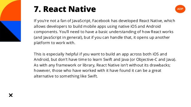 ADP
7. React Native
If you’re not a fan of JavaScript, Facebook has developed React Native, which
allows developers to build mobile apps using native iOS and Android
components. You’ll need to have a basic understanding of how React works
(and JavaScript in general), but if you can handle that, it opens up another
platform to work with.
This is especially helpful if you want to build an app across both iOS and
Android, but don’t have time to learn Swift and Java (or Objective-C and Java).
As with any framework or library, React Native isn’t without its drawbacks;
however, those who have worked with it have found it can be a great
alternative to something like Swift.
 
