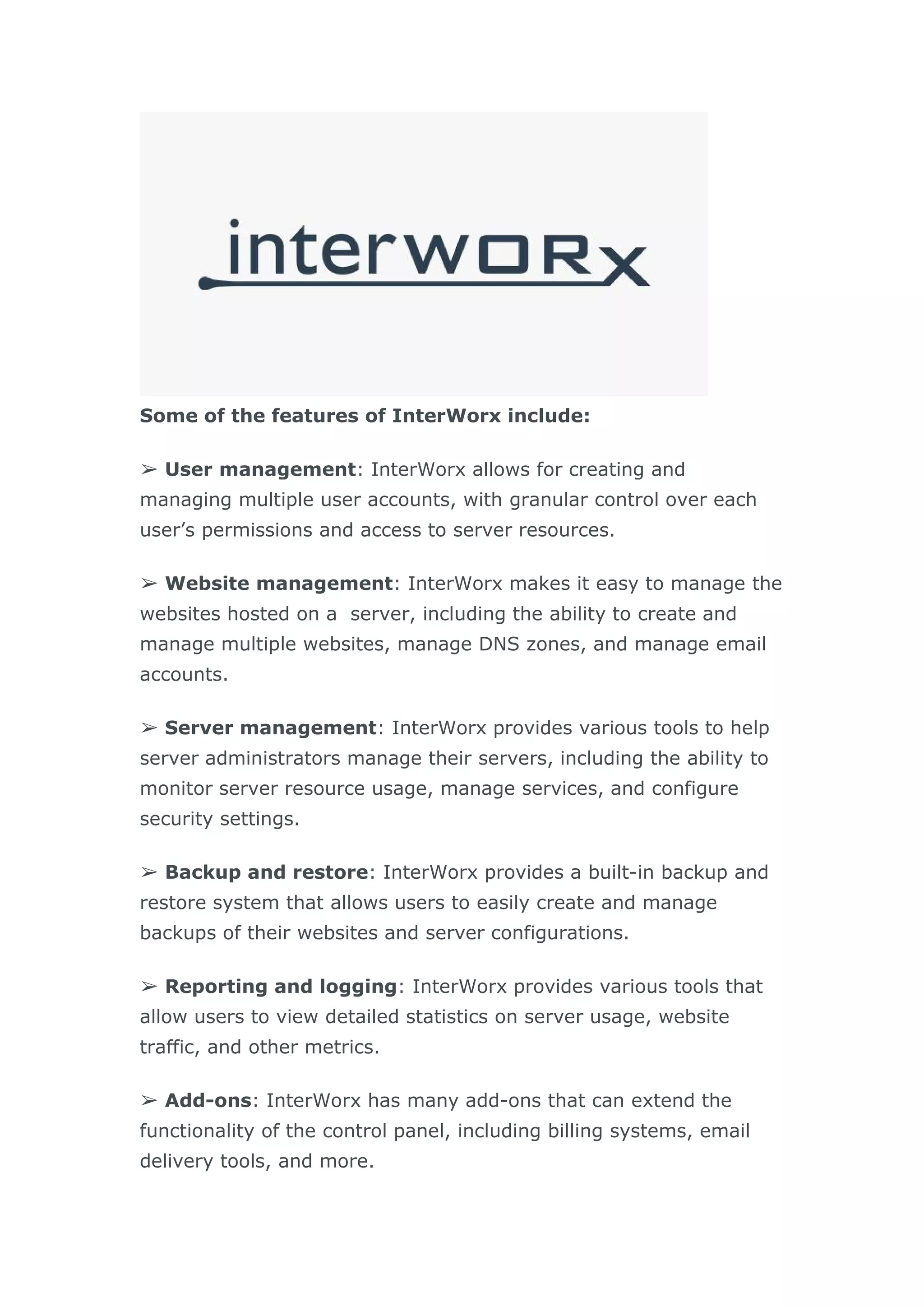 Some of the features of InterWorx include:
➢ User management: InterWorx allows for creating and
managing multiple user accounts, with granular control over each
user’s permissions and access to server resources.
➢ Website management: InterWorx makes it easy to manage the
websites hosted on a server, including the ability to create and
manage multiple websites, manage DNS zones, and manage email
accounts.
➢ Server management: InterWorx provides various tools to help
server administrators manage their servers, including the ability to
monitor server resource usage, manage services, and configure
security settings.
➢ Backup and restore: InterWorx provides a built-in backup and
restore system that allows users to easily create and manage
backups of their websites and server configurations.
➢ Reporting and logging: InterWorx provides various tools that
allow users to view detailed statistics on server usage, website
traffic, and other metrics.
➢ Add-ons: InterWorx has many add-ons that can extend the
functionality of the control panel, including billing systems, email
delivery tools, and more.
 