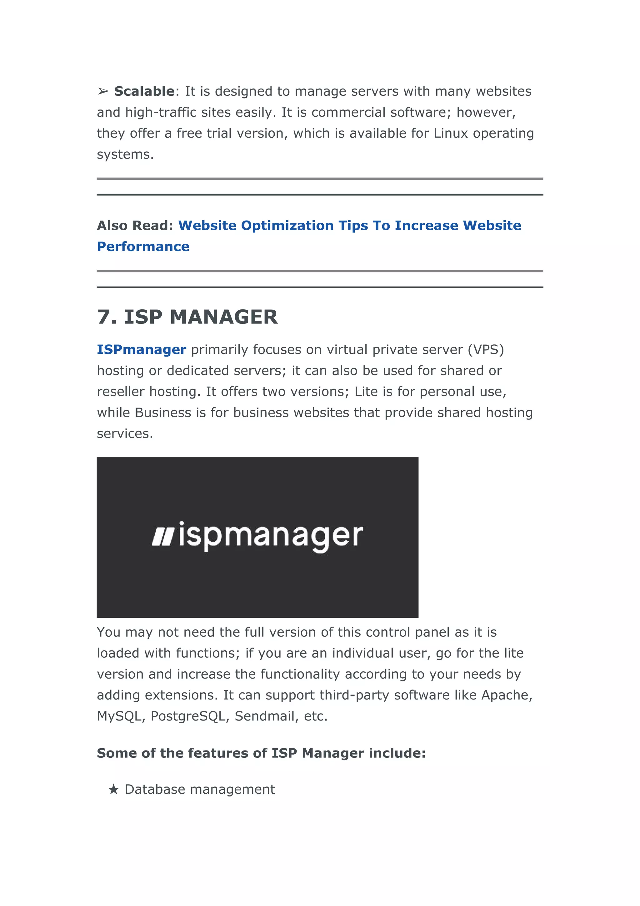 ➢ Scalable: It is designed to manage servers with many websites
and high-traffic sites easily. It is commercial software; however,
they offer a free trial version, which is available for Linux operating
systems.
Also Read: Website Optimization Tips To Increase Website
Performance
7. ISP MANAGER
ISPmanager primarily focuses on virtual private server (VPS)
hosting or dedicated servers; it can also be used for shared or
reseller hosting. It offers two versions; Lite is for personal use,
while Business is for business websites that provide shared hosting
services.
You may not need the full version of this control panel as it is
loaded with functions; if you are an individual user, go for the lite
version and increase the functionality according to your needs by
adding extensions. It can support third-party software like Apache,
MySQL, PostgreSQL, Sendmail, etc.
Some of the features of ISP Manager include:
★ Database management
 