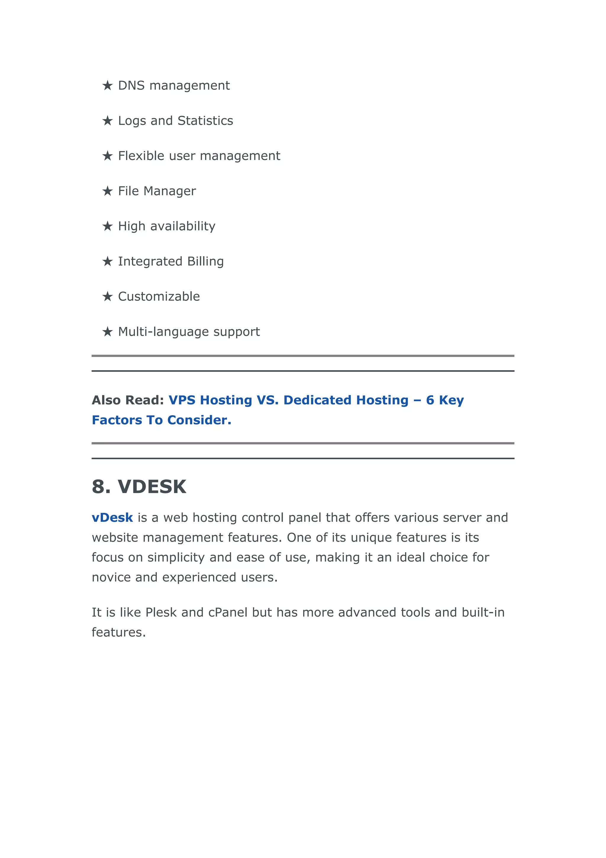 ★ DNS management
★ Logs and Statistics
★ Flexible user management
★ File Manager
★ High availability
★ Integrated Billing
★ Customizable
★ Multi-language support
Also Read: VPS Hosting VS. Dedicated Hosting – 6 Key
Factors To Consider.
8. VDESK
vDesk is a web hosting control panel that offers various server and
website management features. One of its unique features is its
focus on simplicity and ease of use, making it an ideal choice for
novice and experienced users.
It is like Plesk and cPanel but has more advanced tools and built-in
features.
 