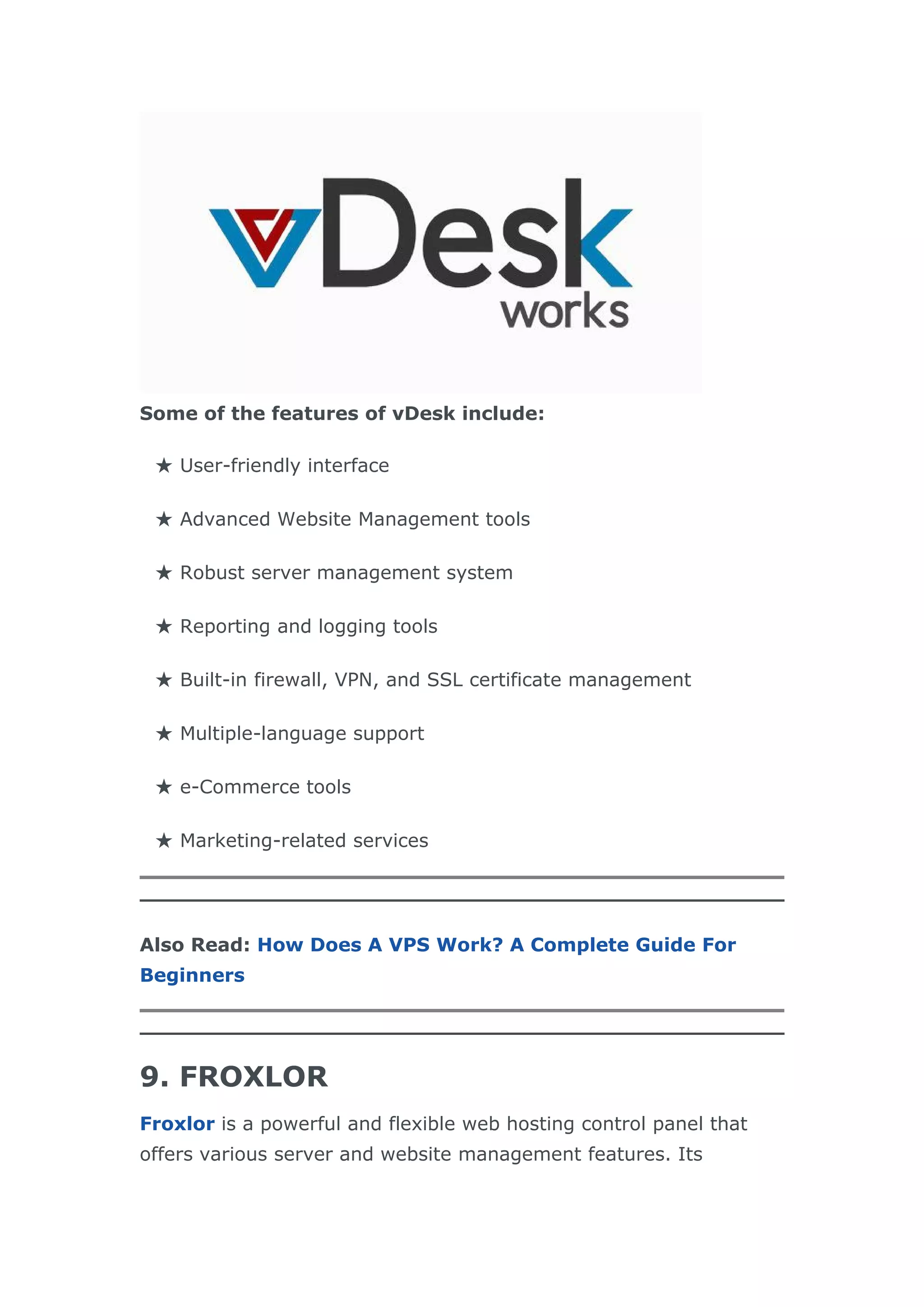 Some of the features of vDesk include:
★ User-friendly interface
★ Advanced Website Management tools
★ Robust server management system
★ Reporting and logging tools
★ Built-in firewall, VPN, and SSL certificate management
★ Multiple-language support
★ e-Commerce tools
★ Marketing-related services
Also Read: How Does A VPS Work? A Complete Guide For
Beginners
9. FROXLOR
Froxlor is a powerful and flexible web hosting control panel that
offers various server and website management features. Its
 