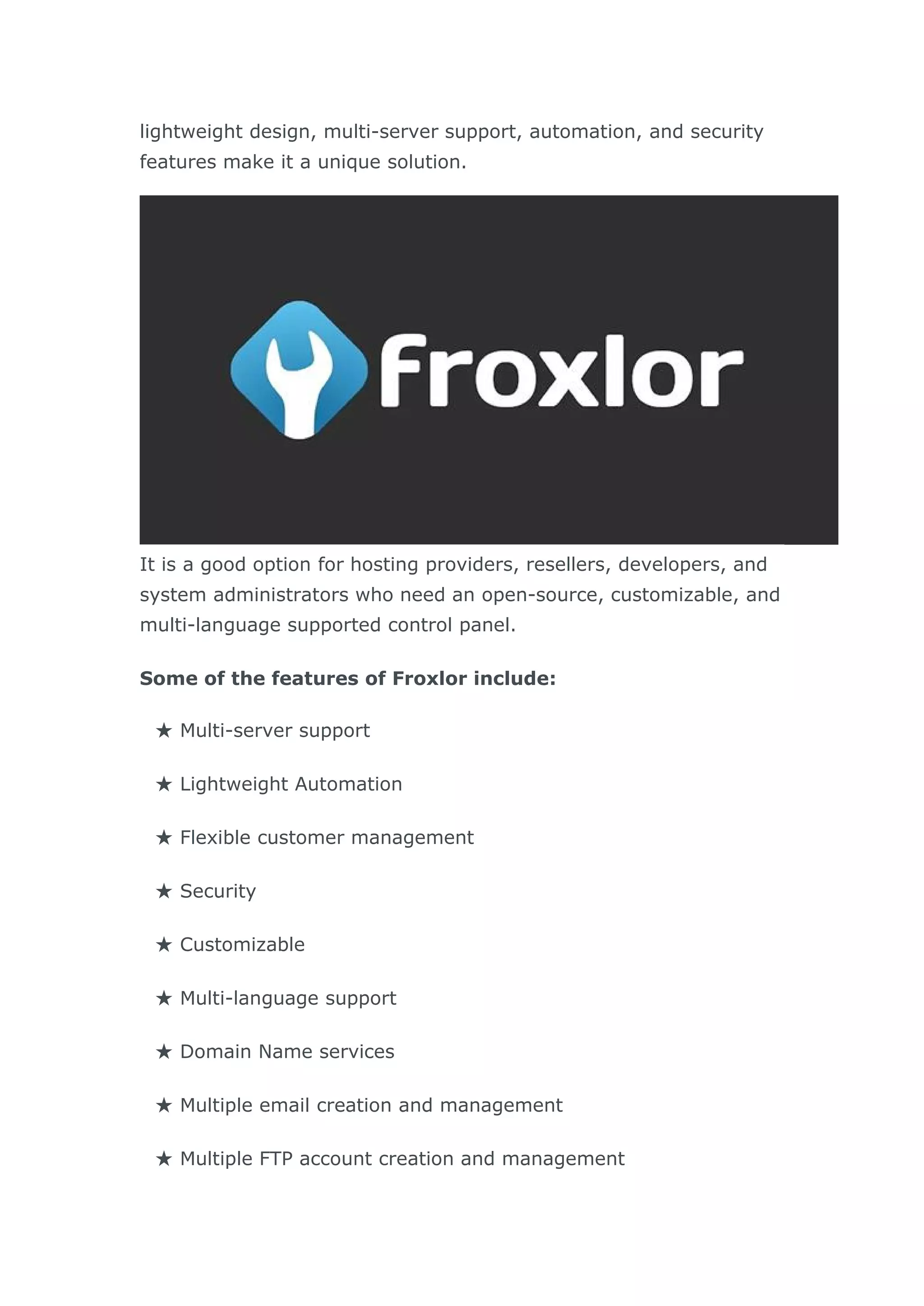 lightweight design, multi-server support, automation, and security
features make it a unique solution.
It is a good option for hosting providers, resellers, developers, and
system administrators who need an open-source, customizable, and
multi-language supported control panel.
Some of the features of Froxlor include:
★ Multi-server support
★ Lightweight Automation
★ Flexible customer management
★ Security
★ Customizable
★ Multi-language support
★ Domain Name services
★ Multiple email creation and management
★ Multiple FTP account creation and management
 