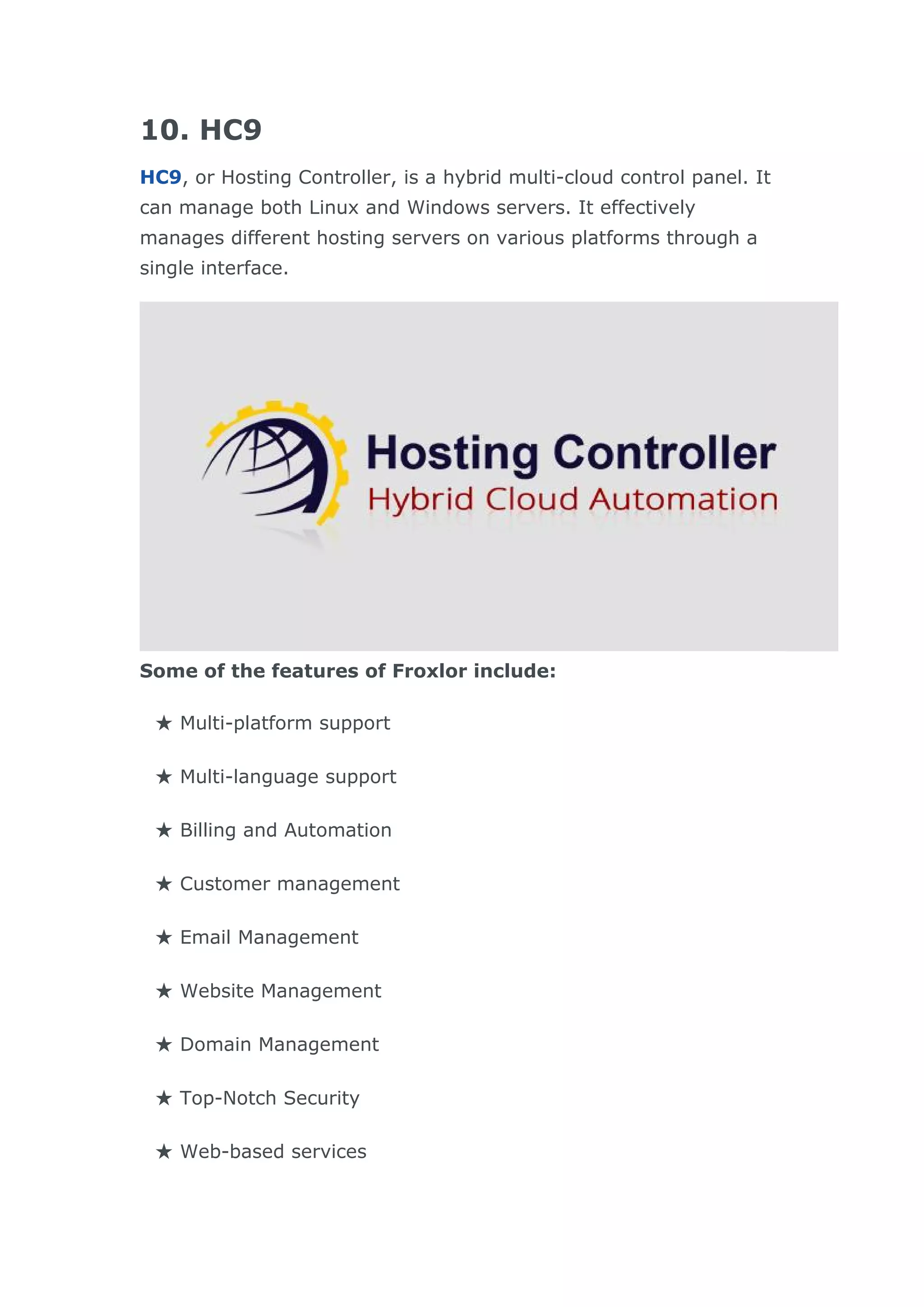 10. HC9
HC9, or Hosting Controller, is a hybrid multi-cloud control panel. It
can manage both Linux and Windows servers. It effectively
manages different hosting servers on various platforms through a
single interface.
Some of the features of Froxlor include:
★ Multi-platform support
★ Multi-language support
★ Billing and Automation
★ Customer management
★ Email Management
★ Website Management
★ Domain Management
★ Top-Notch Security
★ Web-based services
 