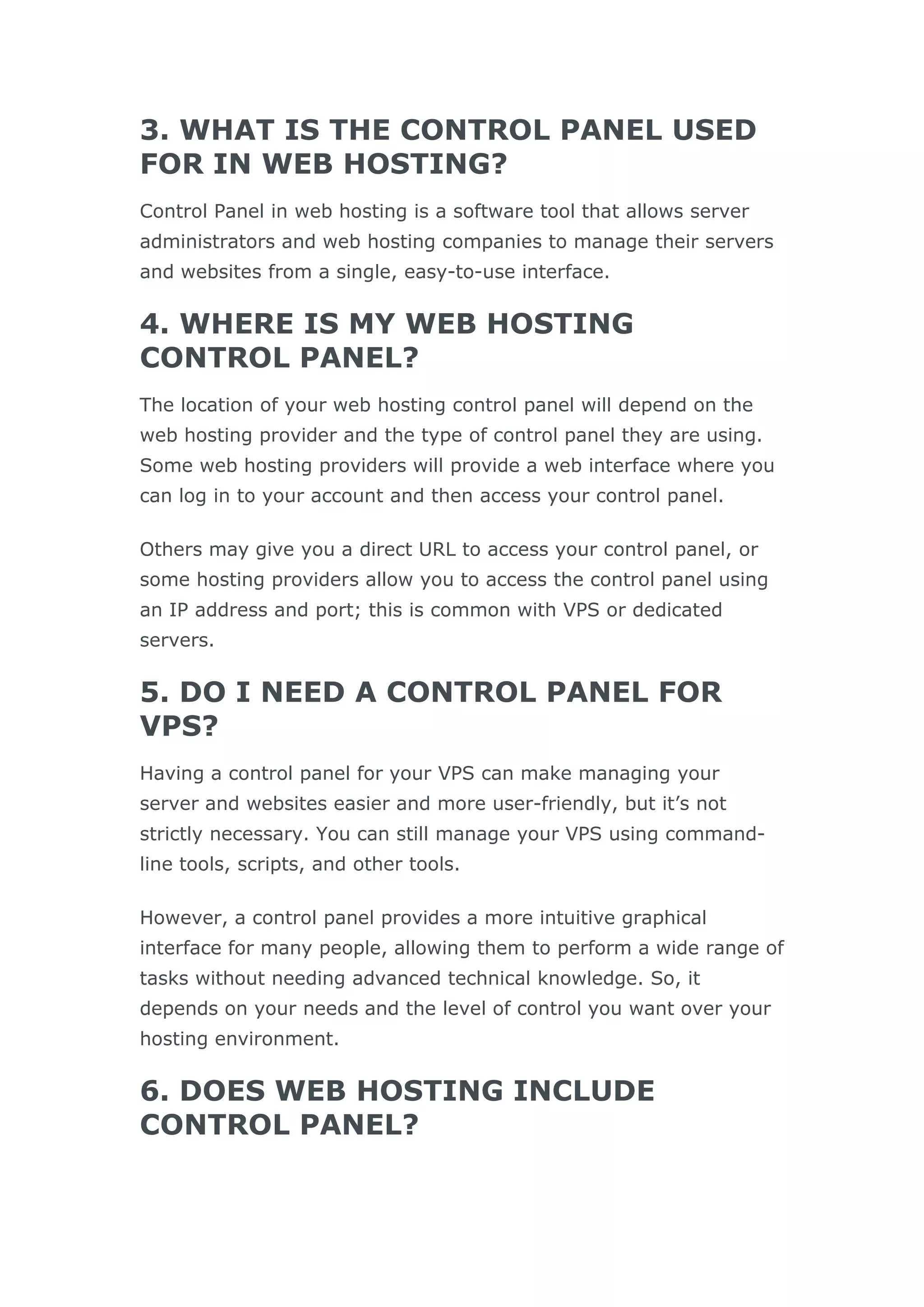 3. WHAT IS THE CONTROL PANEL USED
FOR IN WEB HOSTING?
Control Panel in web hosting is a software tool that allows server
administrators and web hosting companies to manage their servers
and websites from a single, easy-to-use interface.
4. WHERE IS MY WEB HOSTING
CONTROL PANEL?
The location of your web hosting control panel will depend on the
web hosting provider and the type of control panel they are using.
Some web hosting providers will provide a web interface where you
can log in to your account and then access your control panel.
Others may give you a direct URL to access your control panel, or
some hosting providers allow you to access the control panel using
an IP address and port; this is common with VPS or dedicated
servers.
5. DO I NEED A CONTROL PANEL FOR
VPS?
Having a control panel for your VPS can make managing your
server and websites easier and more user-friendly, but it’s not
strictly necessary. You can still manage your VPS using command-
line tools, scripts, and other tools.
However, a control panel provides a more intuitive graphical
interface for many people, allowing them to perform a wide range of
tasks without needing advanced technical knowledge. So, it
depends on your needs and the level of control you want over your
hosting environment.
6. DOES WEB HOSTING INCLUDE
CONTROL PANEL?
 