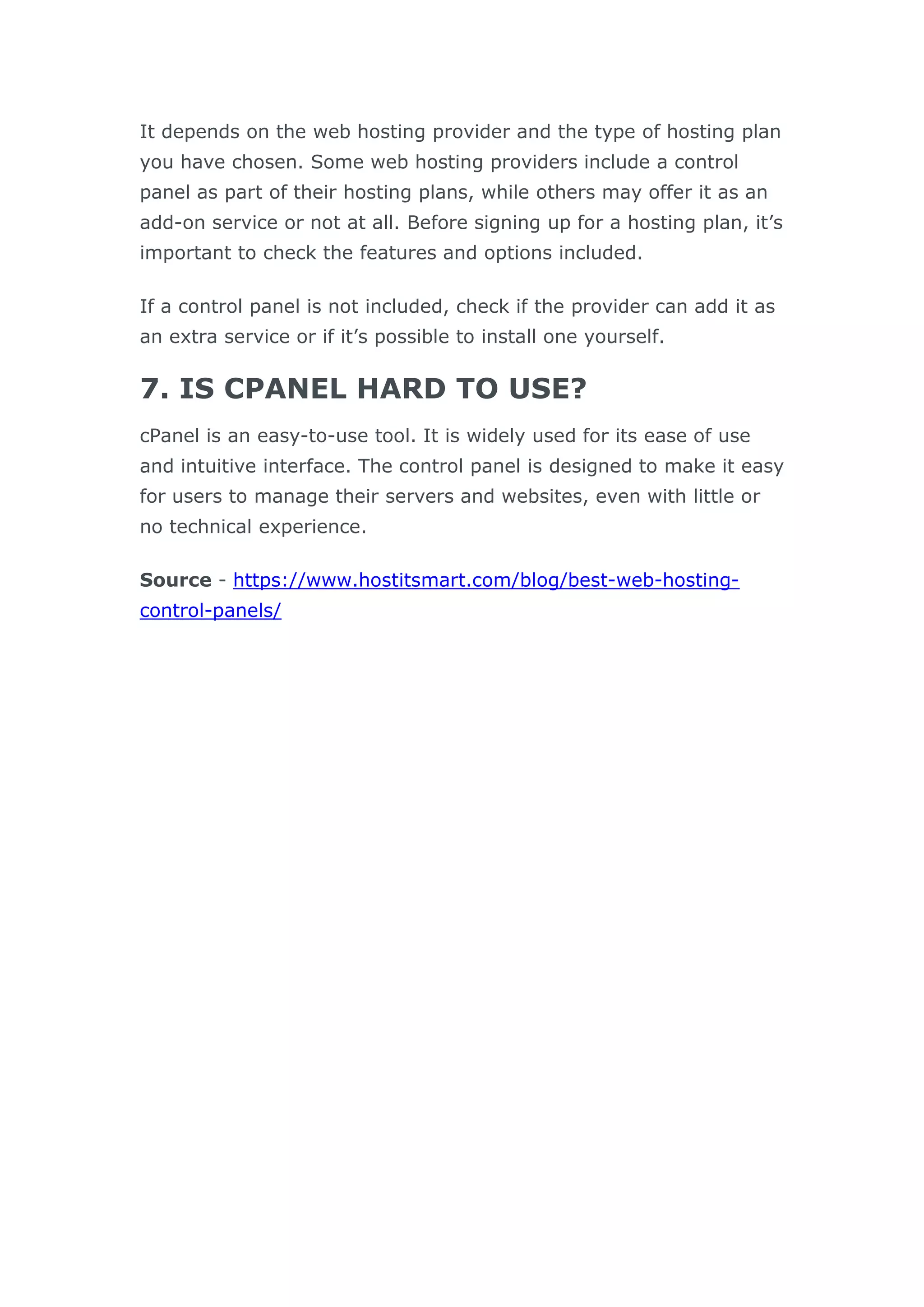 It depends on the web hosting provider and the type of hosting plan
you have chosen. Some web hosting providers include a control
panel as part of their hosting plans, while others may offer it as an
add-on service or not at all. Before signing up for a hosting plan, it’s
important to check the features and options included.
If a control panel is not included, check if the provider can add it as
an extra service or if it’s possible to install one yourself.
7. IS CPANEL HARD TO USE?
cPanel is an easy-to-use tool. It is widely used for its ease of use
and intuitive interface. The control panel is designed to make it easy
for users to manage their servers and websites, even with little or
no technical experience.
Source - https://www.hostitsmart.com/blog/best-web-hosting-
control-panels/
 