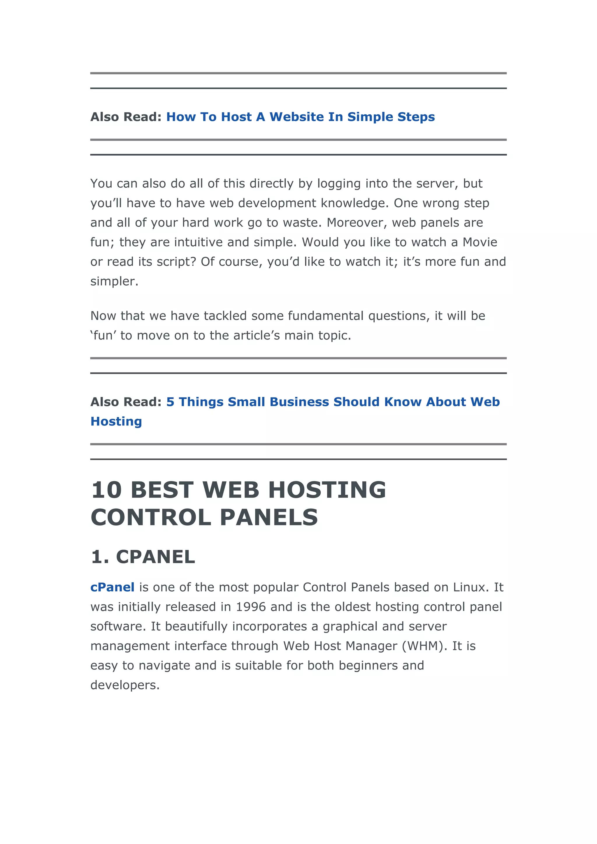 Also Read: How To Host A Website In Simple Steps
You can also do all of this directly by logging into the server, but
you’ll have to have web development knowledge. One wrong step
and all of your hard work go to waste. Moreover, web panels are
fun; they are intuitive and simple. Would you like to watch a Movie
or read its script? Of course, you’d like to watch it; it’s more fun and
simpler.
Now that we have tackled some fundamental questions, it will be
‘fun’ to move on to the article’s main topic.
Also Read: 5 Things Small Business Should Know About Web
Hosting
10 BEST WEB HOSTING
CONTROL PANELS
1. CPANEL
cPanel is one of the most popular Control Panels based on Linux. It
was initially released in 1996 and is the oldest hosting control panel
software. It beautifully incorporates a graphical and server
management interface through Web Host Manager (WHM). It is
easy to navigate and is suitable for both beginners and
developers.
 