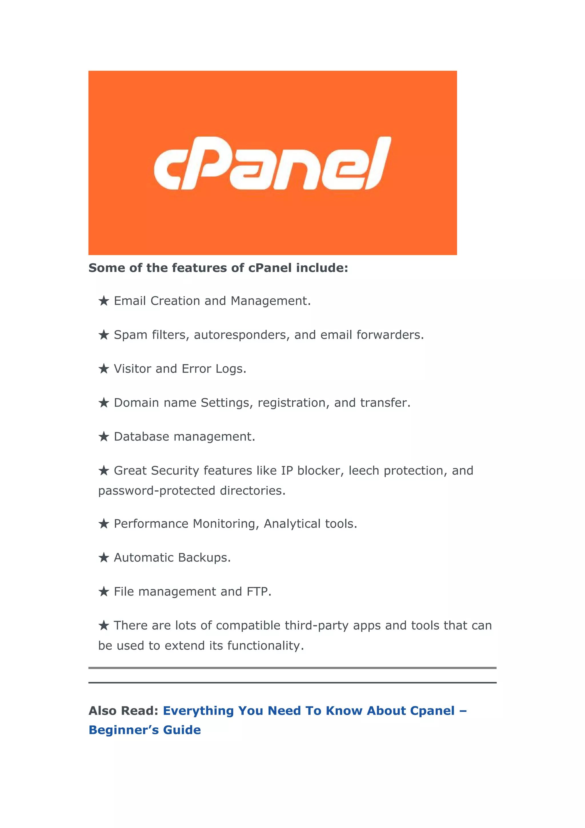 Some of the features of cPanel include:
★ Email Creation and Management.
★ Spam filters, autoresponders, and email forwarders.
★ Visitor and Error Logs.
★ Domain name Settings, registration, and transfer.
★ Database management.
★ Great Security features like IP blocker, leech protection, and
password-protected directories.
★ Performance Monitoring, Analytical tools.
★ Automatic Backups.
★ File management and FTP.
★ There are lots of compatible third-party apps and tools that can
be used to extend its functionality.
Also Read: Everything You Need To Know About Cpanel –
Beginner’s Guide
 
