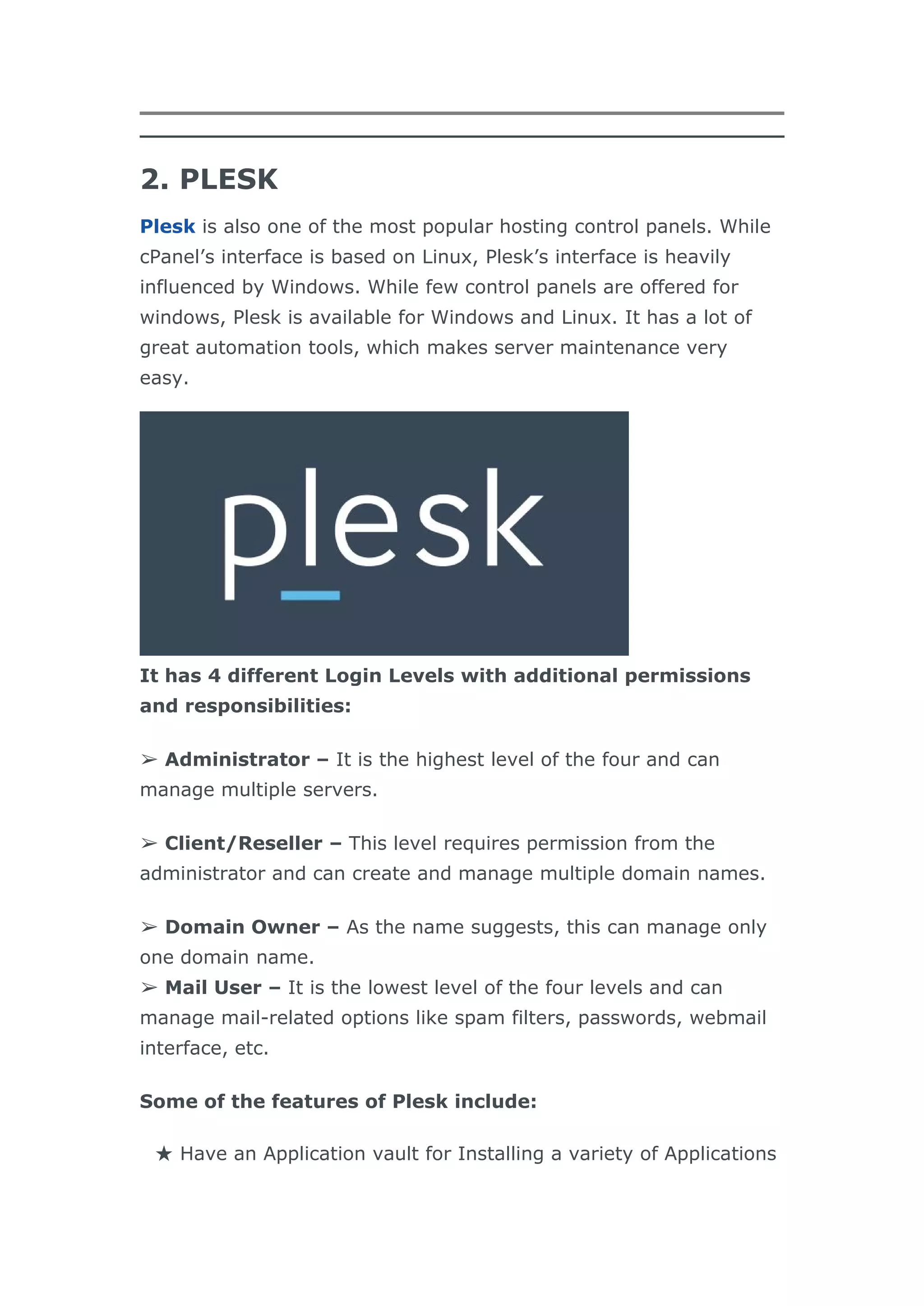 2. PLESK
Plesk is also one of the most popular hosting control panels. While
cPanel’s interface is based on Linux, Plesk’s interface is heavily
influenced by Windows. While few control panels are offered for
windows, Plesk is available for Windows and Linux. It has a lot of
great automation tools, which makes server maintenance very
easy.
It has 4 different Login Levels with additional permissions
and responsibilities:
➢ Administrator – It is the highest level of the four and can
manage multiple servers.
➢ Client/Reseller – This level requires permission from the
administrator and can create and manage multiple domain names.
➢ Domain Owner – As the name suggests, this can manage only
one domain name.
➢ Mail User – It is the lowest level of the four levels and can
manage mail-related options like spam filters, passwords, webmail
interface, etc.
Some of the features of Plesk include:
★ Have an Application vault for Installing a variety of Applications
 