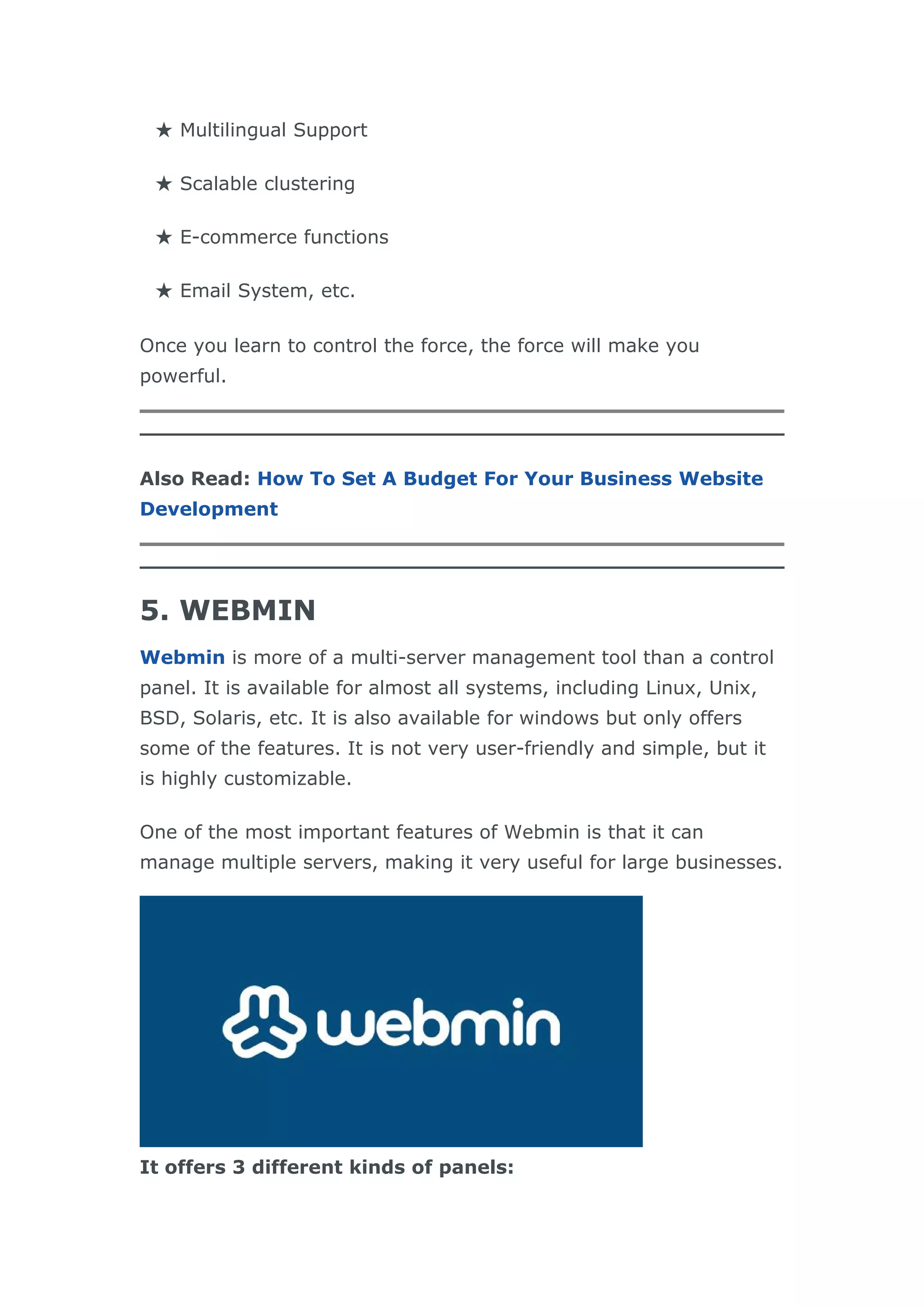 ★ Multilingual Support
★ Scalable clustering
★ E-commerce functions
★ Email System, etc.
Once you learn to control the force, the force will make you
powerful.
Also Read: How To Set A Budget For Your Business Website
Development
5. WEBMIN
Webmin is more of a multi-server management tool than a control
panel. It is available for almost all systems, including Linux, Unix,
BSD, Solaris, etc. It is also available for windows but only offers
some of the features. It is not very user-friendly and simple, but it
is highly customizable.
One of the most important features of Webmin is that it can
manage multiple servers, making it very useful for large businesses.
It offers 3 different kinds of panels:
 