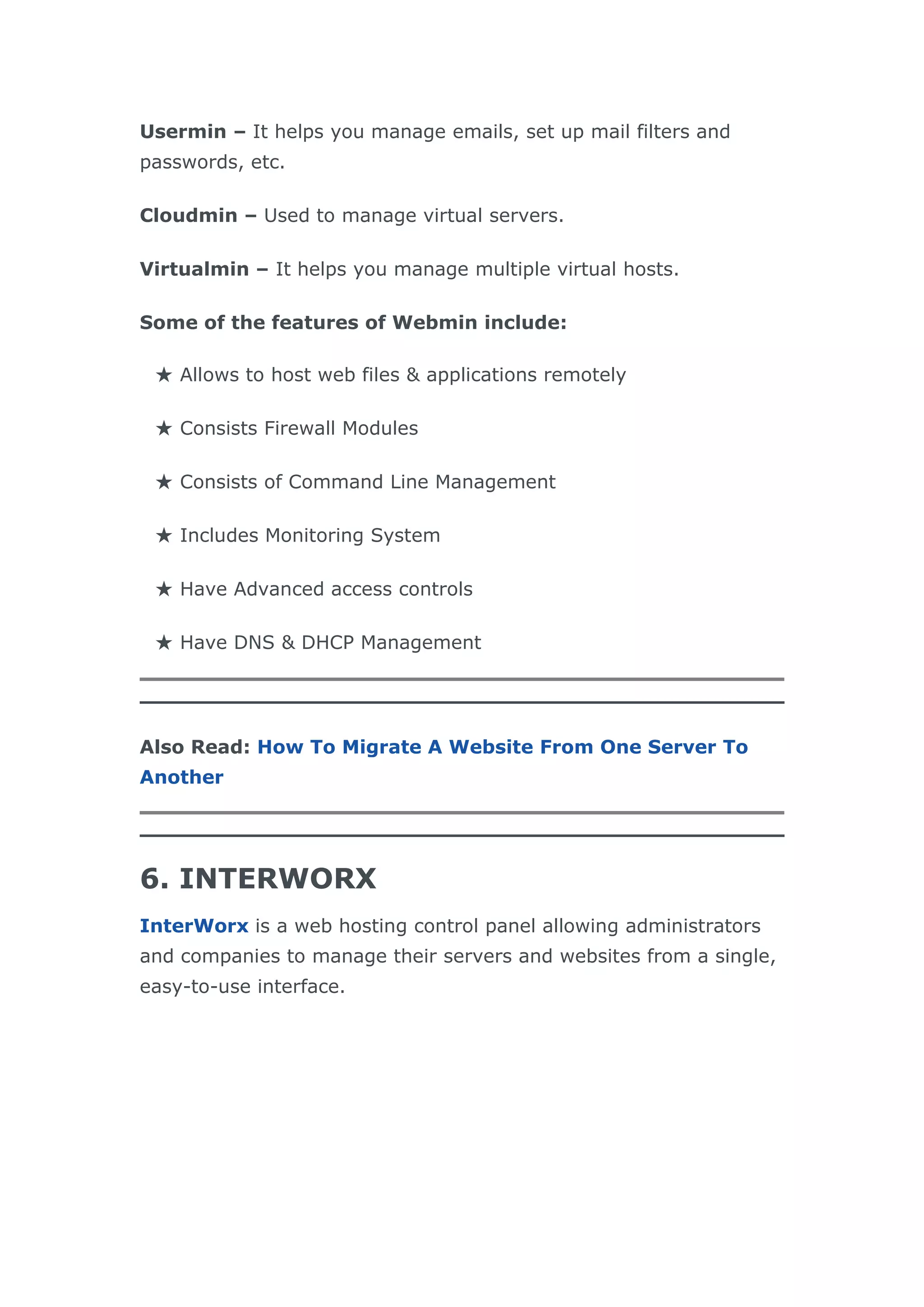 Usermin – It helps you manage emails, set up mail filters and
passwords, etc.
Cloudmin – Used to manage virtual servers.
Virtualmin – It helps you manage multiple virtual hosts.
Some of the features of Webmin include:
★ Allows to host web files & applications remotely
★ Consists Firewall Modules
★ Consists of Command Line Management
★ Includes Monitoring System
★ Have Advanced access controls
★ Have DNS & DHCP Management
Also Read: How To Migrate A Website From One Server To
Another
6. INTERWORX
InterWorx is a web hosting control panel allowing administrators
and companies to manage their servers and websites from a single,
easy-to-use interface.
 