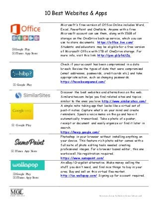 10 Best Websites & Apps
TS/HC 10/8/2015 Sites were chosen by HickoryCorner Library staff
Microsoft's free version of Office Online includes Word,
Excel, PowerPoint and OneNote. Anyone with a free
Microsoft account can use them, along with 15GB of
storage on the OneDrive back-up service, which you can
use to store documents. https://office.live.com/
Students and educators may be eligible for a free version
of Microsoft Office with 1TB of OneDrive storage. For
more info, visit this link: http://goo.gl/pfuUZq.
Check if your account has been compromised in a data
breach. Review the types of data that were compromised
(email addresses, passwords, credit cards etc.) and take
appropriate action, such as changing passwords.
https://haveibeenpwned.com/
Discover the best websites and alternatives on the web.
Similarsites.com helps you find related sites and topics
similar to the ones you love. http://www.similarsites.com/
A simple note taking app that looks like a virtual set of
post-it notes. Capture what's on your mind and create
reminders. Speak a voice memo on the go and have it
automatically transcribed. Take a photo of a poster,
receipt or document and easily organize or find it later in
search.
https://keep.google.com/
Photoshop in your browser without installing anything on
your device. This feature-rich photo editor comes with a
full suite of photo editing tools needed creating
professional images. For a browser based editor, this one
works well. No registration required.
https://www.sumopaint.com/
An eBay/Craigslist alternative. Make money selling the
stuff you don't need, and find nice things to buy in your
area. Buy and sell on this virtual flea market.
http://us.wallapop.com/ Signing up for account required.
☒Google Play
☒ ITunes App Store
☒ Google Play
☒ Google Play
☒ ITunes App Store
☒Google Play
☒ ITunes App Store
 
