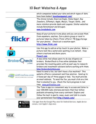 10 Best Websites & Apps
/TS/HC 6/25/2015
which companies leaked your data and which types of data
have been leaked. haveibeenpwned.com/
The stores include American Eagle, Home Depot, Kay
Jewelers, JCPenny’s, Apple, Macy’s, Target, Kohls… and
more retailers provide deals and coupons. Similar websites
include Retailmenot and Groupon.
www.bradsdeals.com
Keep all your pictures in one place and you can access them
from anywhere, anytime. Join a photo group or revel in
pictures taken by others. Flickr offers 1 TB free storage
for your photos. Check out a vacation spot:
http://www.flickr.com
Use this app to add an artsy touch to your photos. Make a
picture look like a watercolor painting in an instant. View
others creations and share yours.
Picsart.com
A new online tool allows users to do due diligence on
brokers. BrokerCheck is free online database that
provides the investing public with an east way to research
brokers and investment advisers before working with them.
http://brokercheck.finra.org/
Need to send a fax, but don’t have a fax machine? This
website offers a convenient and free solution. Send up to
2 faxes per day of three pages or less. You must provide
an email address. To send the fax, you must click on a link
that is emailed to you. Check the fax’s progress in real
time. www.gotfreefax.com
The Tune-in app is a convenient way to access and listen to
over 100,000 radio stations and more than four million
podcasts streaming from every continent. Explore and
follow the best in sports, news, music and talk to create
your personalized feed http://tunein.com/
Get apps from the Google Play store for Android devices; Apple device
owners, visit Apple’s App store.
 