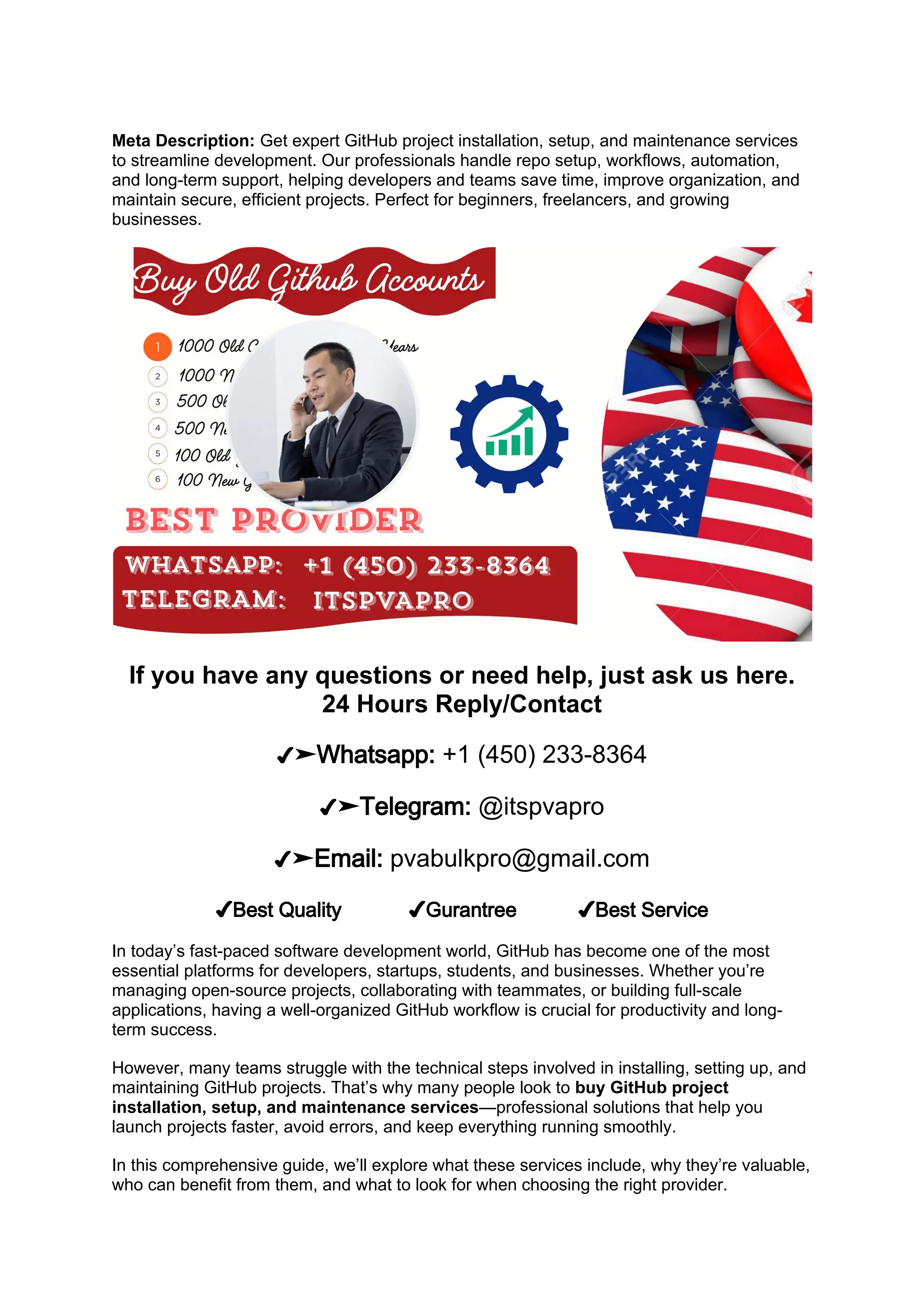 Meta Description: Get expert GitHub project installation, setup, and maintenance services
to streamline development. Our professionals handle repo setup, workflows, automation,
and long-term support, helping developers and teams save time, improve organization, and
maintain secure, efficient projects. Perfect for beginners, freelancers, and growing
businesses.
If you have any questions or need help, just ask us here.
24 Hours Reply/Contact
✔➤Whatsapp: +1 (450) 233-8364
✔➤Telegram: @itspvapro
✔➤Email: pvabulkpro@gmail.com
✔Best Quality ✔Gurantree ✔Best Service
In today’s fast-paced software development world, GitHub has become one of the most
essential platforms for developers, startups, students, and businesses. Whether you’re
managing open-source projects, collaborating with teammates, or building full-scale
applications, having a well-organized GitHub workflow is crucial for productivity and long-
term success.
However, many teams struggle with the technical steps involved in installing, setting up, and
maintaining GitHub projects. That’s why many people look to buy GitHub project
installation, setup, and maintenance services—professional solutions that help you
launch projects faster, avoid errors, and keep everything running smoothly.
In this comprehensive guide, we’ll explore what these services include, why they’re valuable,
who can benefit from them, and what to look for when choosing the right provider.
 