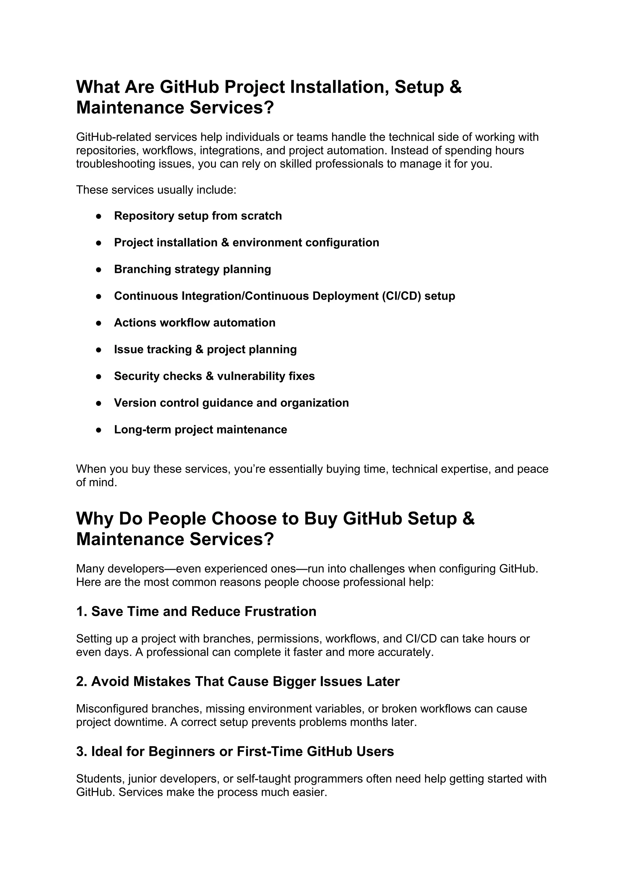 What Are GitHub Project Installation, Setup &
Maintenance Services?
GitHub-related services help individuals or teams handle the technical side of working with
repositories, workflows, integrations, and project automation. Instead of spending hours
troubleshooting issues, you can rely on skilled professionals to manage it for you.
These services usually include:
● Repository setup from scratch
● Project installation & environment configuration
● Branching strategy planning
● Continuous Integration/Continuous Deployment (CI/CD) setup
● Actions workflow automation
● Issue tracking & project planning
● Security checks & vulnerability fixes
● Version control guidance and organization
● Long-term project maintenance
When you buy these services, you’re essentially buying time, technical expertise, and peace
of mind.
Why Do People Choose to Buy GitHub Setup &
Maintenance Services?
Many developers—even experienced ones—run into challenges when configuring GitHub.
Here are the most common reasons people choose professional help:
1. Save Time and Reduce Frustration
Setting up a project with branches, permissions, workflows, and CI/CD can take hours or
even days. A professional can complete it faster and more accurately.
2. Avoid Mistakes That Cause Bigger Issues Later
Misconfigured branches, missing environment variables, or broken workflows can cause
project downtime. A correct setup prevents problems months later.
3. Ideal for Beginners or First-Time GitHub Users
Students, junior developers, or self-taught programmers often need help getting started with
GitHub. Services make the process much easier.
 