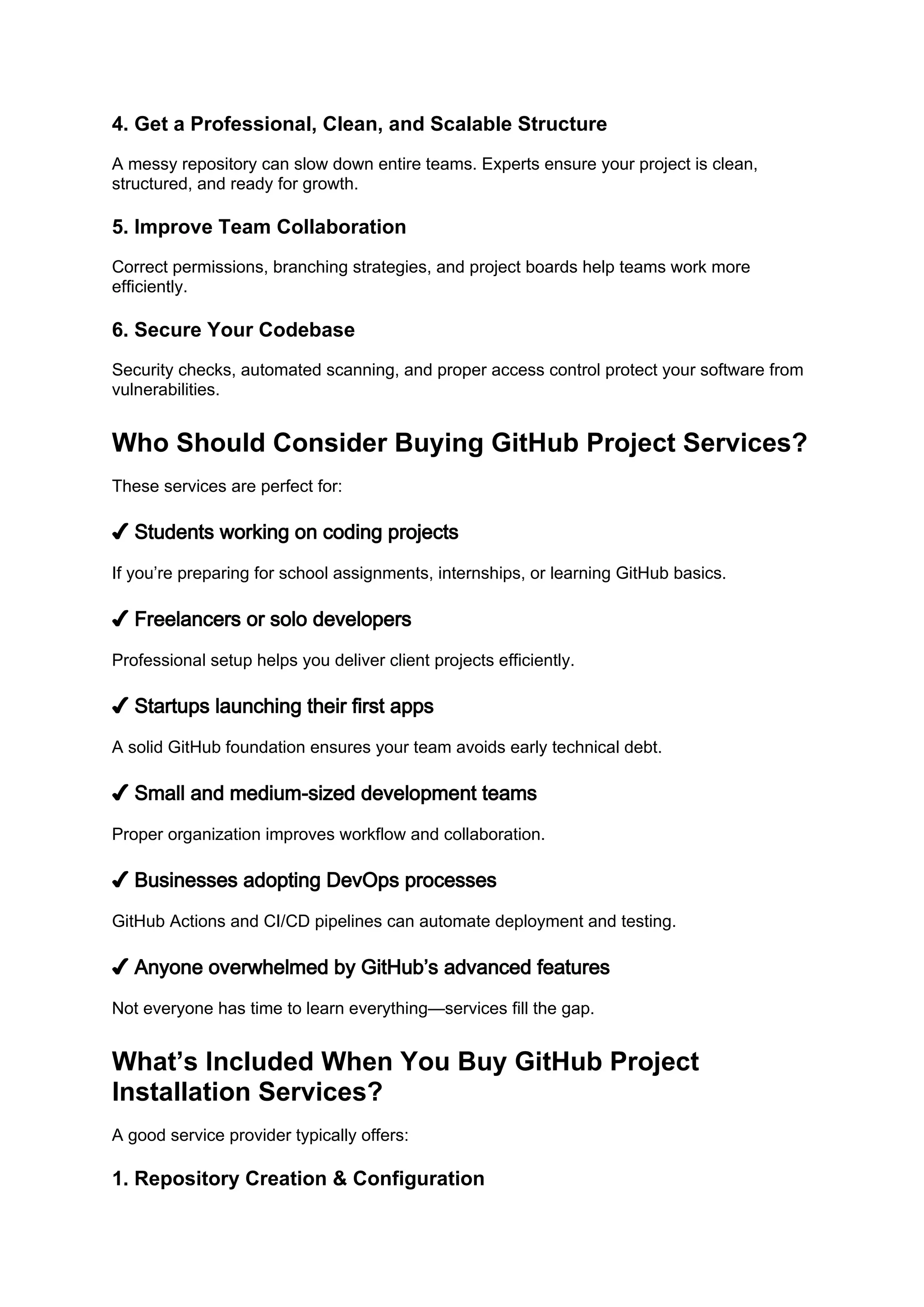 4. Get a Professional, Clean, and Scalable Structure
A messy repository can slow down entire teams. Experts ensure your project is clean,
structured, and ready for growth.
5. Improve Team Collaboration
Correct permissions, branching strategies, and project boards help teams work more
efficiently.
6. Secure Your Codebase
Security checks, automated scanning, and proper access control protect your software from
vulnerabilities.
Who Should Consider Buying GitHub Project Services?
These services are perfect for:
✔ Students working on coding projects
If you’re preparing for school assignments, internships, or learning GitHub basics.
✔ Freelancers or solo developers
Professional setup helps you deliver client projects efficiently.
✔ Startups launching their first apps
A solid GitHub foundation ensures your team avoids early technical debt.
✔ Small and medium-sized development teams
Proper organization improves workflow and collaboration.
✔ Businesses adopting DevOps processes
GitHub Actions and CI/CD pipelines can automate deployment and testing.
✔ Anyone overwhelmed by GitHub’s advanced features
Not everyone has time to learn everything—services fill the gap.
What’s Included When You Buy GitHub Project
Installation Services?
A good service provider typically offers:
1. Repository Creation & Configuration
 
