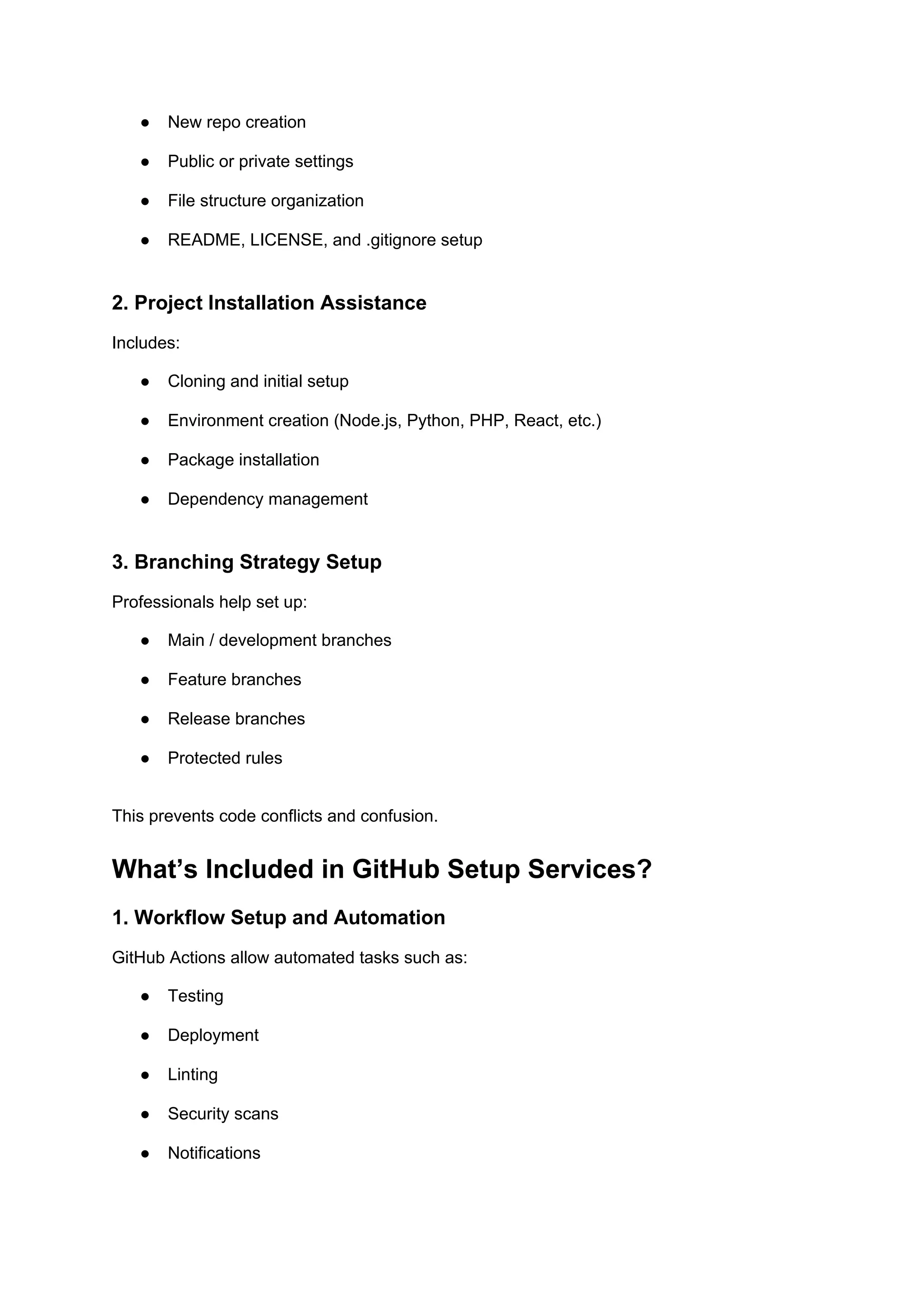 ● New repo creation
● Public or private settings
● File structure organization
● README, LICENSE, and .gitignore setup
2. Project Installation Assistance
Includes:
● Cloning and initial setup
● Environment creation (Node.js, Python, PHP, React, etc.)
● Package installation
● Dependency management
3. Branching Strategy Setup
Professionals help set up:
● Main / development branches
● Feature branches
● Release branches
● Protected rules
This prevents code conflicts and confusion.
What’s Included in GitHub Setup Services?
1. Workflow Setup and Automation
GitHub Actions allow automated tasks such as:
● Testing
● Deployment
● Linting
● Security scans
● Notifications
 