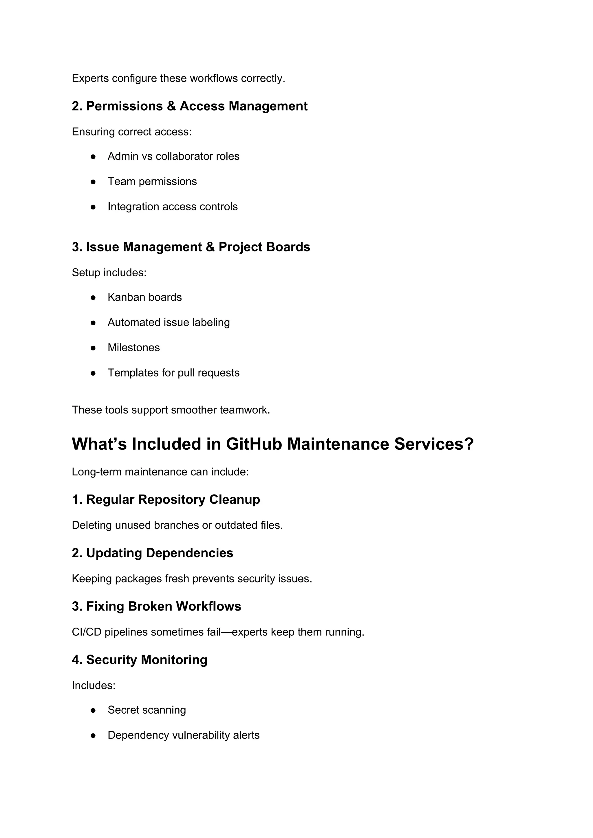Experts configure these workflows correctly.
2. Permissions & Access Management
Ensuring correct access:
● Admin vs collaborator roles
● Team permissions
● Integration access controls
3. Issue Management & Project Boards
Setup includes:
● Kanban boards
● Automated issue labeling
● Milestones
● Templates for pull requests
These tools support smoother teamwork.
What’s Included in GitHub Maintenance Services?
Long-term maintenance can include:
1. Regular Repository Cleanup
Deleting unused branches or outdated files.
2. Updating Dependencies
Keeping packages fresh prevents security issues.
3. Fixing Broken Workflows
CI/CD pipelines sometimes fail—experts keep them running.
4. Security Monitoring
Includes:
● Secret scanning
● Dependency vulnerability alerts
 
