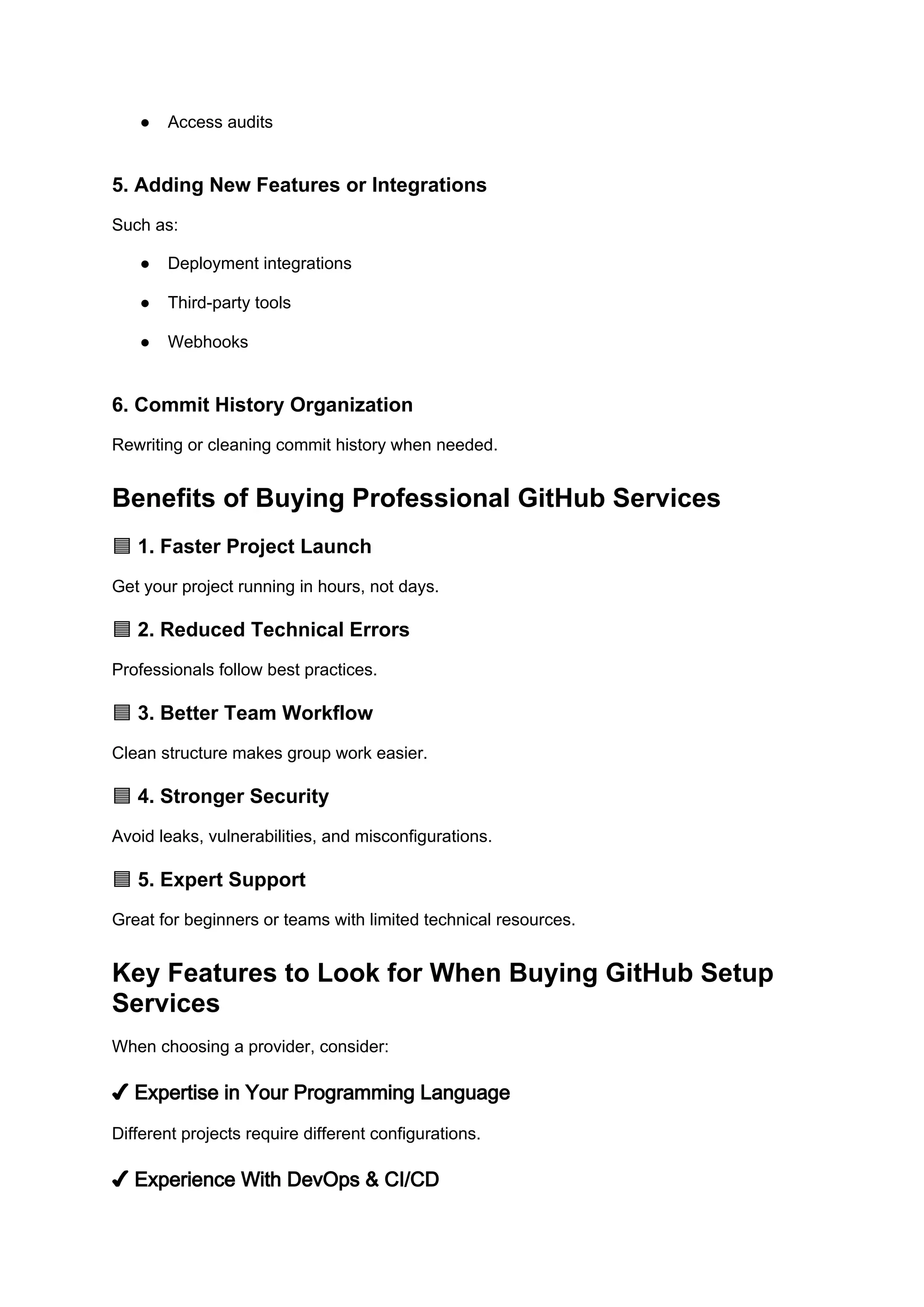 ● Access audits
5. Adding New Features or Integrations
Such as:
● Deployment integrations
● Third-party tools
● Webhooks
6. Commit History Organization
Rewriting or cleaning commit history when needed.
Benefits of Buying Professional GitHub Services
1. Faster Project Launch
🟦
Get your project running in hours, not days.
2. Reduced Technical Errors
🟦
Professionals follow best practices.
3. Better Team Workflow
🟦
Clean structure makes group work easier.
4. Stronger Security
🟦
Avoid leaks, vulnerabilities, and misconfigurations.
5. Expert Support
🟦
Great for beginners or teams with limited technical resources.
Key Features to Look for When Buying GitHub Setup
Services
When choosing a provider, consider:
✔ Expertise in Your Programming Language
Different projects require different configurations.
✔ Experience With DevOps & CI/CD
 
