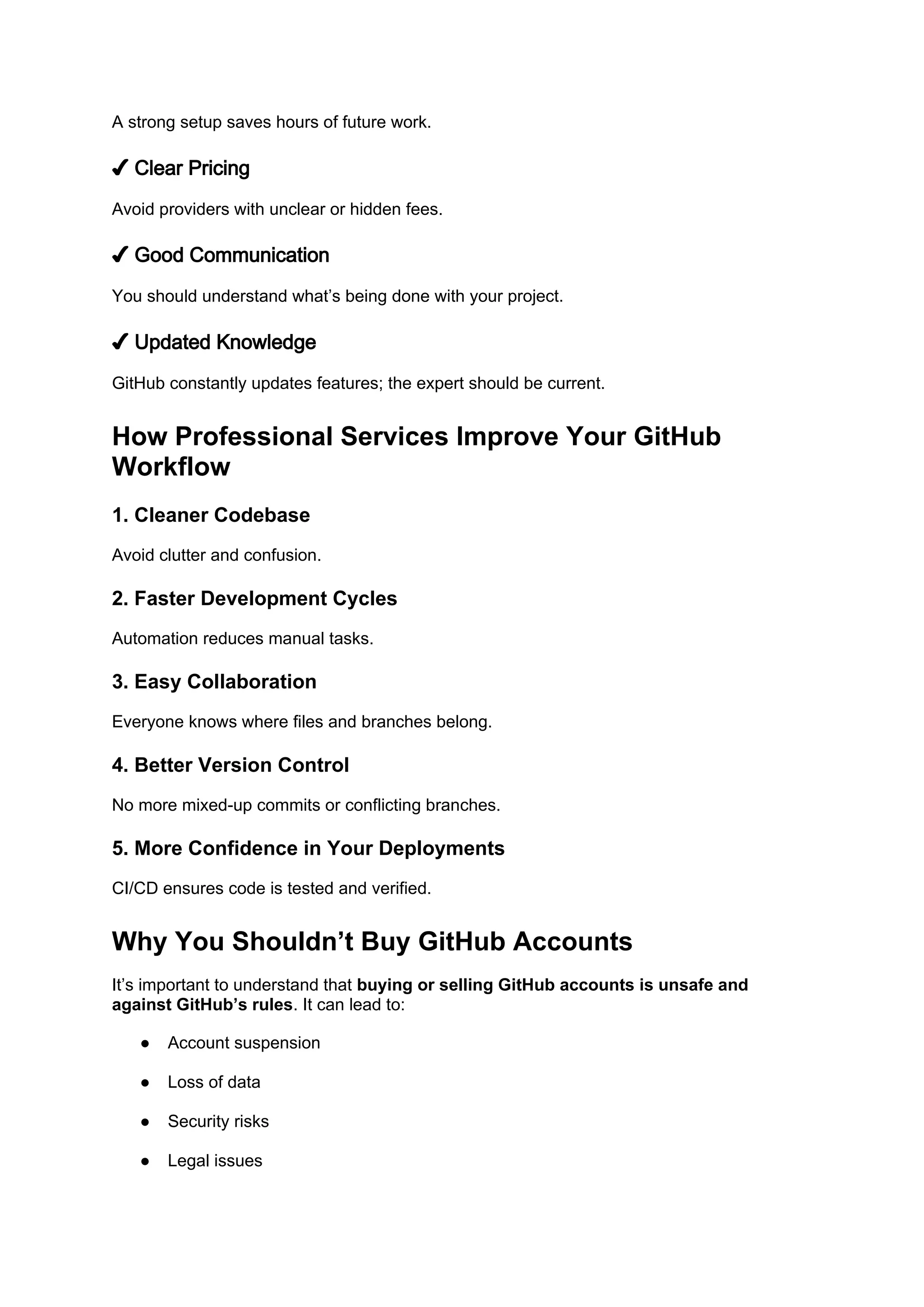 A strong setup saves hours of future work.
✔ Clear Pricing
Avoid providers with unclear or hidden fees.
✔ Good Communication
You should understand what’s being done with your project.
✔ Updated Knowledge
GitHub constantly updates features; the expert should be current.
How Professional Services Improve Your GitHub
Workflow
1. Cleaner Codebase
Avoid clutter and confusion.
2. Faster Development Cycles
Automation reduces manual tasks.
3. Easy Collaboration
Everyone knows where files and branches belong.
4. Better Version Control
No more mixed-up commits or conflicting branches.
5. More Confidence in Your Deployments
CI/CD ensures code is tested and verified.
Why You Shouldn’t Buy GitHub Accounts
It’s important to understand that buying or selling GitHub accounts is unsafe and
against GitHub’s rules. It can lead to:
● Account suspension
● Loss of data
● Security risks
● Legal issues
 