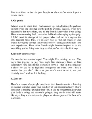 You want them to share in your happiness when you’ve made it past a
certain mark.
4. Go public
I didn’t want to admit that I had screwed up, but admitting the problem
in public was the first step on the path to eventual success. I was now
accountable for my actions, and all my friends knew what I was doing.
There was no turning back, otherwise I’d be risk damaging my integrity.
I didn’t want to disappoint the people who read me on a regular (or
semi-regular) basis. Plus, it’s an easy way to find out which of your
friends have gone through the process before – and glean tips from their
own experiences. Then, other friends might become inspired to do the
same thing you’re doing once they see that you’ve taken the first step.
5. Identify your exercise
No exercise was created equal. You might like running, so run. You
might like jogging, so jog. You might like stationary bikes, so bike
stationarily. Find the one that works best for you – that isn’t too much of
a chore for you to do regularly throughout the week. Don’t pick a
routine that you don’t like – or you won’t want to do it, and you
certainly won’t stick with it for long.
6. Zone out
There’s a reason why people exercise to their favorite music – listening
to external stimulus takes your mind off of the physical activity. That’s
the secret to making “exercise time” fly. If you’re concentrating on what
your body is doing, the session is going to drag on for what will seem
like days. Buy a portable music player, or situate yourself in front of a
television.
 