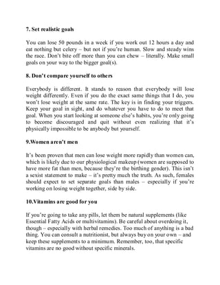7. Set realistic goals
You can lose 50 pounds in a week if you work out 12 hours a day and
eat nothing but celery – but not if you’re human. Slow and steady wins
the race. Don’t bite off more than you can chew – literally. Make small
goals on your way to the bigger goal(s).
8. Don’t compare yourself to others
Everybody is different. It stands to reason that everybody will lose
weight differently. Even if you do the exact same things that I do, you
won’t lose weight at the same rate. The key is in finding your triggers.
Keep your goal in sight, and do whatever you have to do to meet that
goal. When you start looking at someone else’s habits, you’re only going
to become discouraged and quit without even realizing that it’s
physically impossible to be anybody but yourself.
9.Women aren’t men
It’s been proven that men can lose weight more rapidly than women can,
which is likely due to our physiological makeup (women are supposed to
have more fat than men, because they’re the birthing gender). This isn’t
a sexist statement to make – it’s pretty much the truth. As such, females
should expect to set separate goals than males – especially if you’re
working on losing weight together, side by side.
10.Vitamins are good for you
If you’re going to take any pills, let them be natural supplements (like
Essential Fatty Acids or multivitamins). Be careful about overdoing it,
though – especially with herbal remedies. Too much of anything is a bad
thing. You can consult a nutritionist, but always buy on your own – and
keep these supplements to a minimum. Remember, too, that specific
vitamins are no good without specific minerals.
 