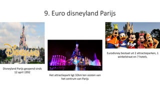 9. Euro disneyland Parijs
Disneyland Parijs geopend sinds
12 april 1992
Het attractiepark ligt 32km ten oosten van
het centrum van Parijs
Eurodisney bestaat uit 2 attractieparken, 1
winkelstraat en 7 hotels.
 