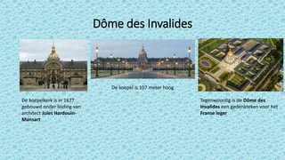 Dôme des Invalides
De koepelkerk is in 1677
gebouwd onder leiding van
architect Jules Hardouin-
Mansart
De koepel is 107 meter hoog
Tegenwoordig is de Dôme des
Invalides een gedenkteken voor het
Franse leger
 