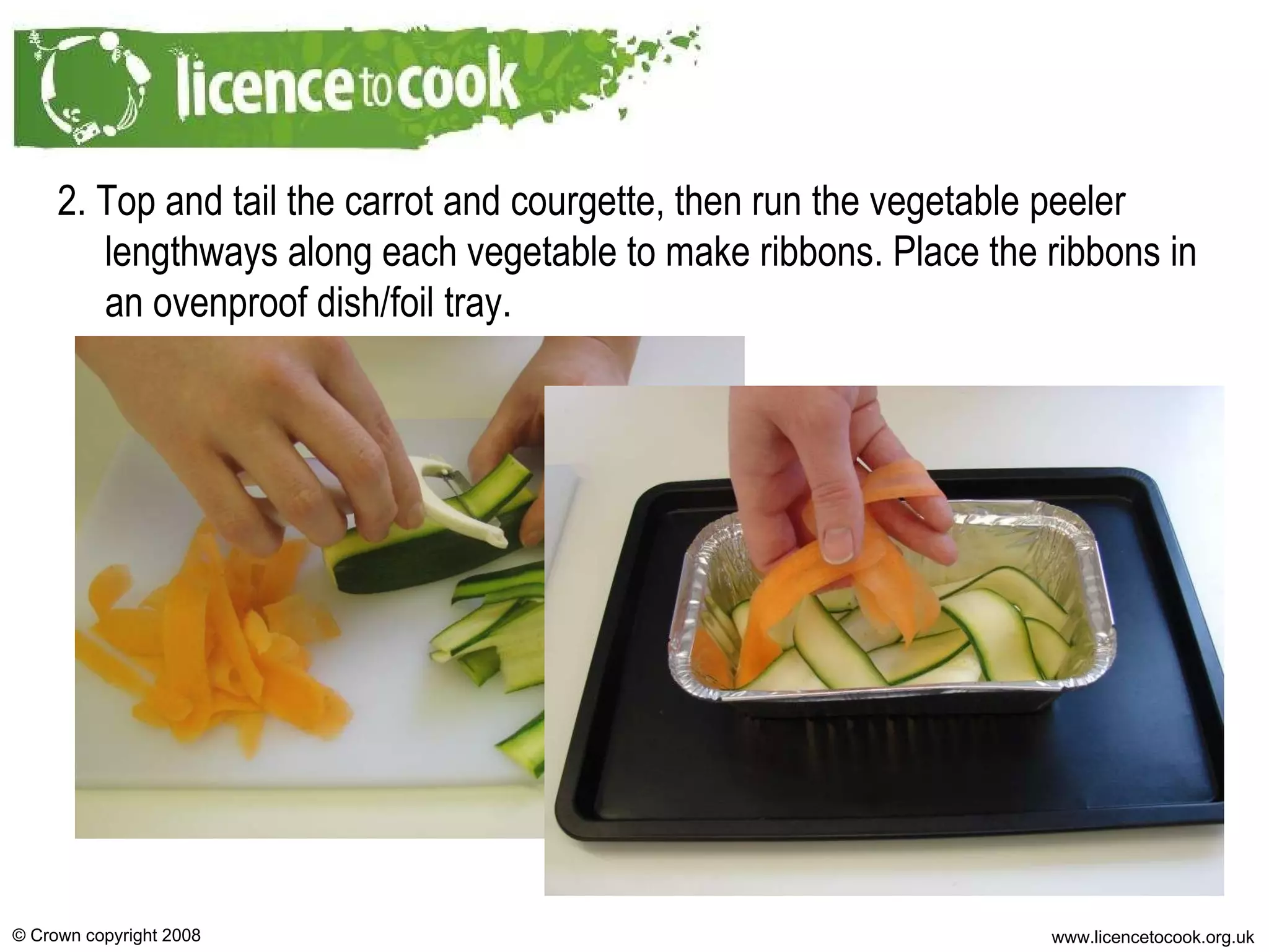 2. Top and tail the carrot and courgette, then run the vegetable peeler lengthways along each vegetable to make ribbons. Place the ribbons in an ovenproof dish/foil tray. 