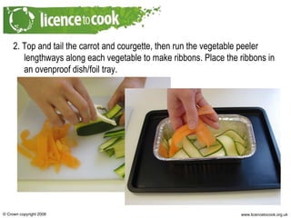 2. Top and tail the carrot and courgette, then run the vegetable peeler lengthways along each vegetable to make ribbons. Place the ribbons in an ovenproof dish/foil tray. 