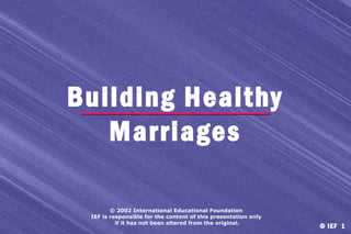 Building Healthy
Marriages
© 2002 International Educational Foundation
IEF is responsible for the content of this presentation only
if it has not been altered from the original.

© IEF 1

 