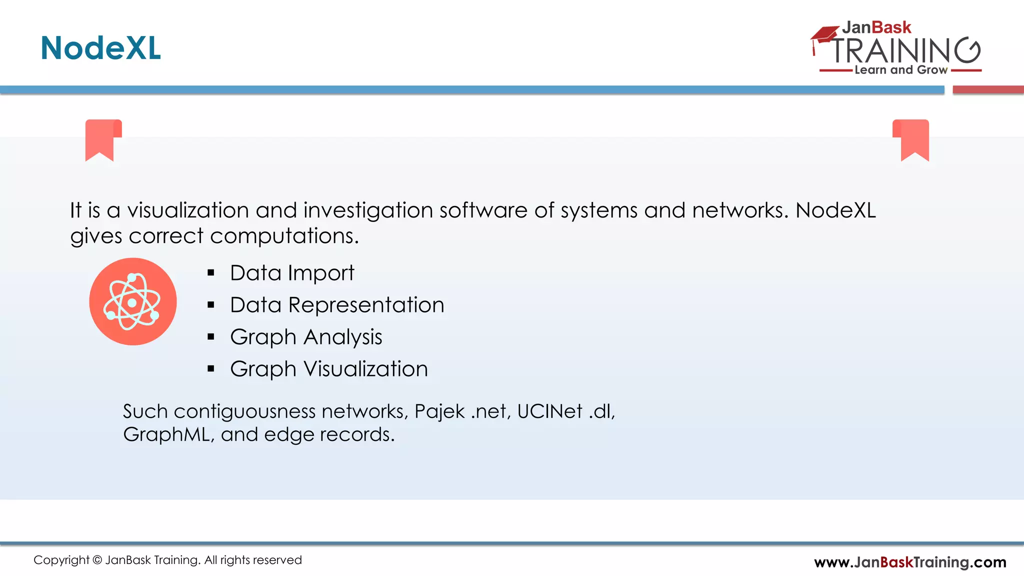 www.JanBaskTraining.comCopyright © JanBask Training. All rights reserved
NodeXL
It is a visualization and investigation software of systems and networks. NodeXL
gives correct computations.
 Data Import
 Data Representation
 Graph Analysis
 Graph Visualization
Such contiguousness networks, Pajek .net, UCINet .dl,
GraphML, and edge records.
 