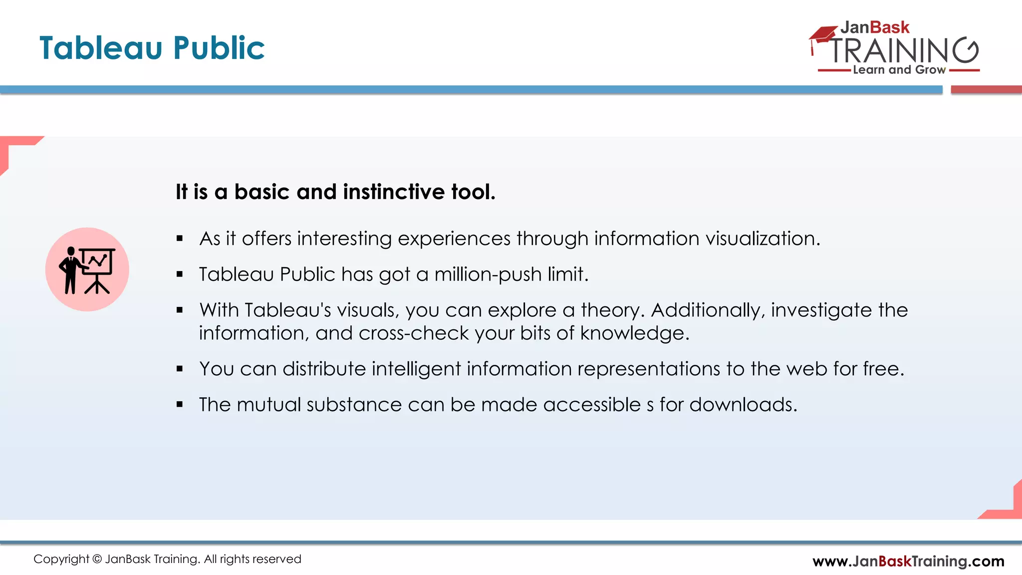 www.JanBaskTraining.comCopyright © JanBask Training. All rights reserved
Tableau Public
 As it offers interesting experiences through information visualization.
 Tableau Public has got a million-push limit.
 With Tableau's visuals, you can explore a theory. Additionally, investigate the
information, and cross-check your bits of knowledge.
 You can distribute intelligent information representations to the web for free.
 The mutual substance can be made accessible s for downloads.
It is a basic and instinctive tool.
 