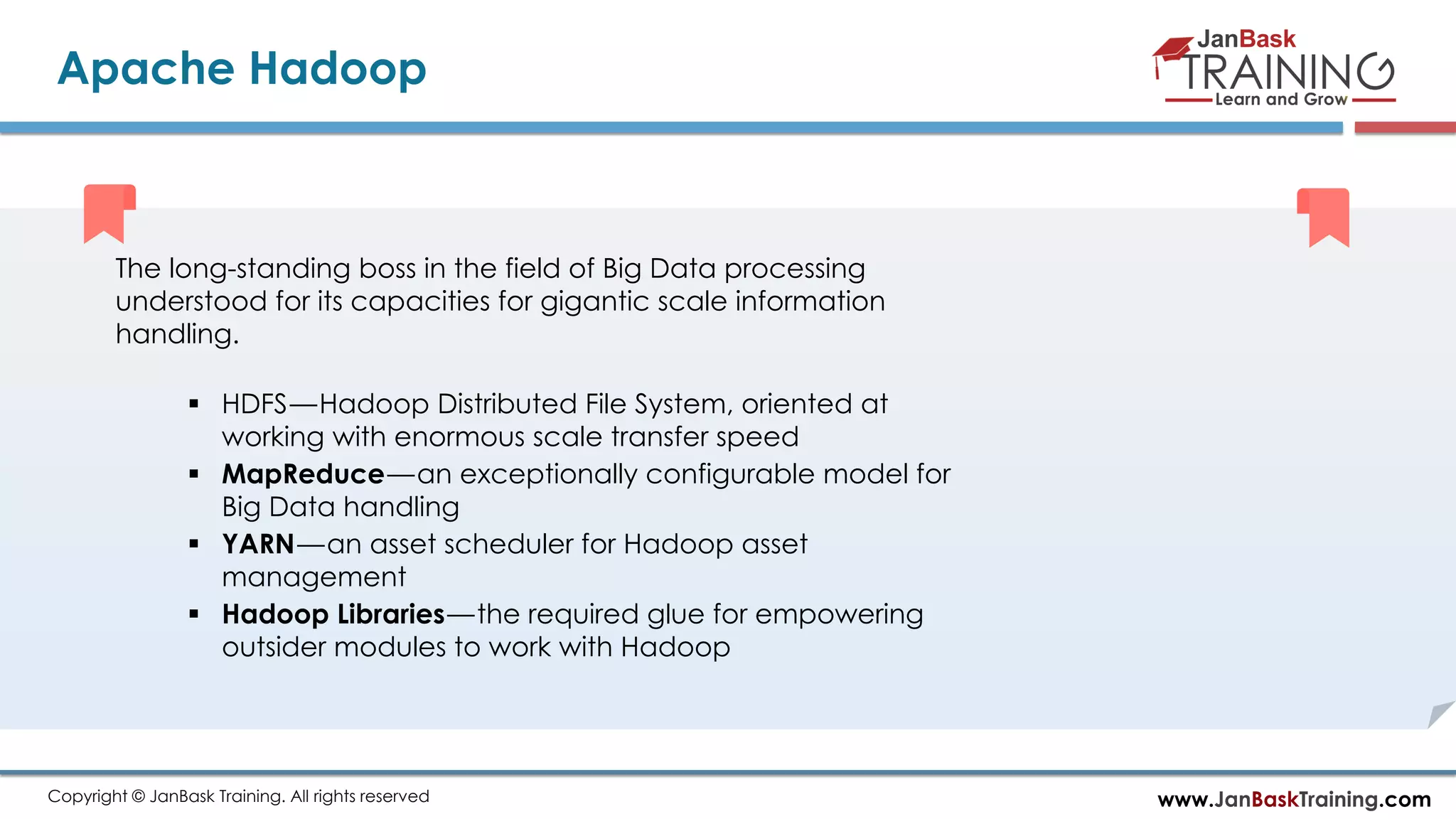 www.JanBaskTraining.comCopyright © JanBask Training. All rights reserved
Apache Hadoop
The long-standing boss in the field of Big Data processing
understood for its capacities for gigantic scale information
handling.
 HDFS — Hadoop Distributed File System, oriented at
working with enormous scale transfer speed
 MapReduce — an exceptionally configurable model for
Big Data handling
 YARN — an asset scheduler for Hadoop asset
management
 Hadoop Libraries — the required glue for empowering
outsider modules to work with Hadoop
 