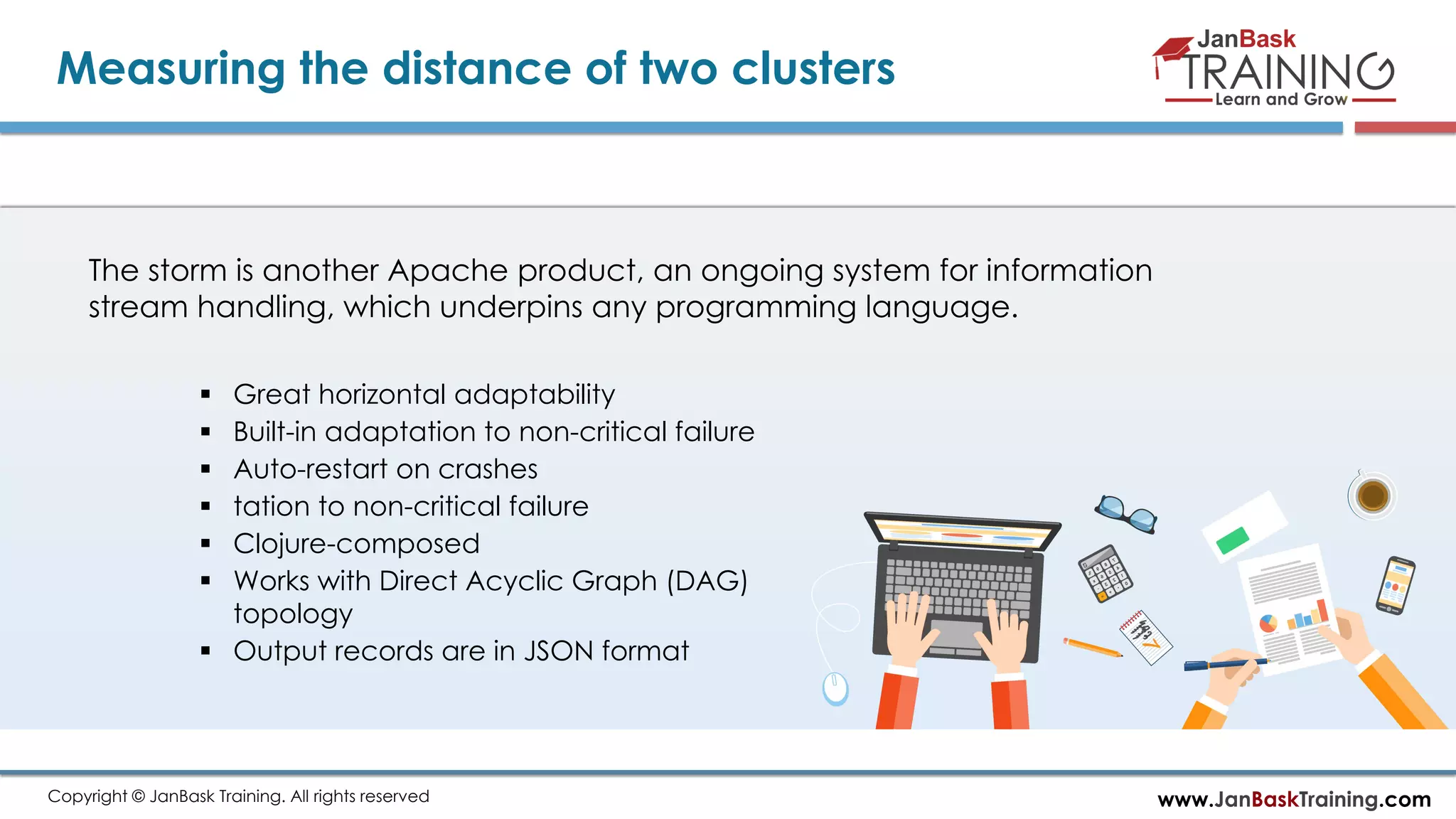 www.JanBaskTraining.comCopyright © JanBask Training. All rights reserved
Measuring the distance of two clusters
The storm is another Apache product, an ongoing system for information
stream handling, which underpins any programming language.
 Great horizontal adaptability
 Built-in adaptation to non-critical failure
 Auto-restart on crashes
 tation to non-critical failure
 Clojure-composed
 Works with Direct Acyclic Graph (DAG)
topology
 Output records are in JSON format
 