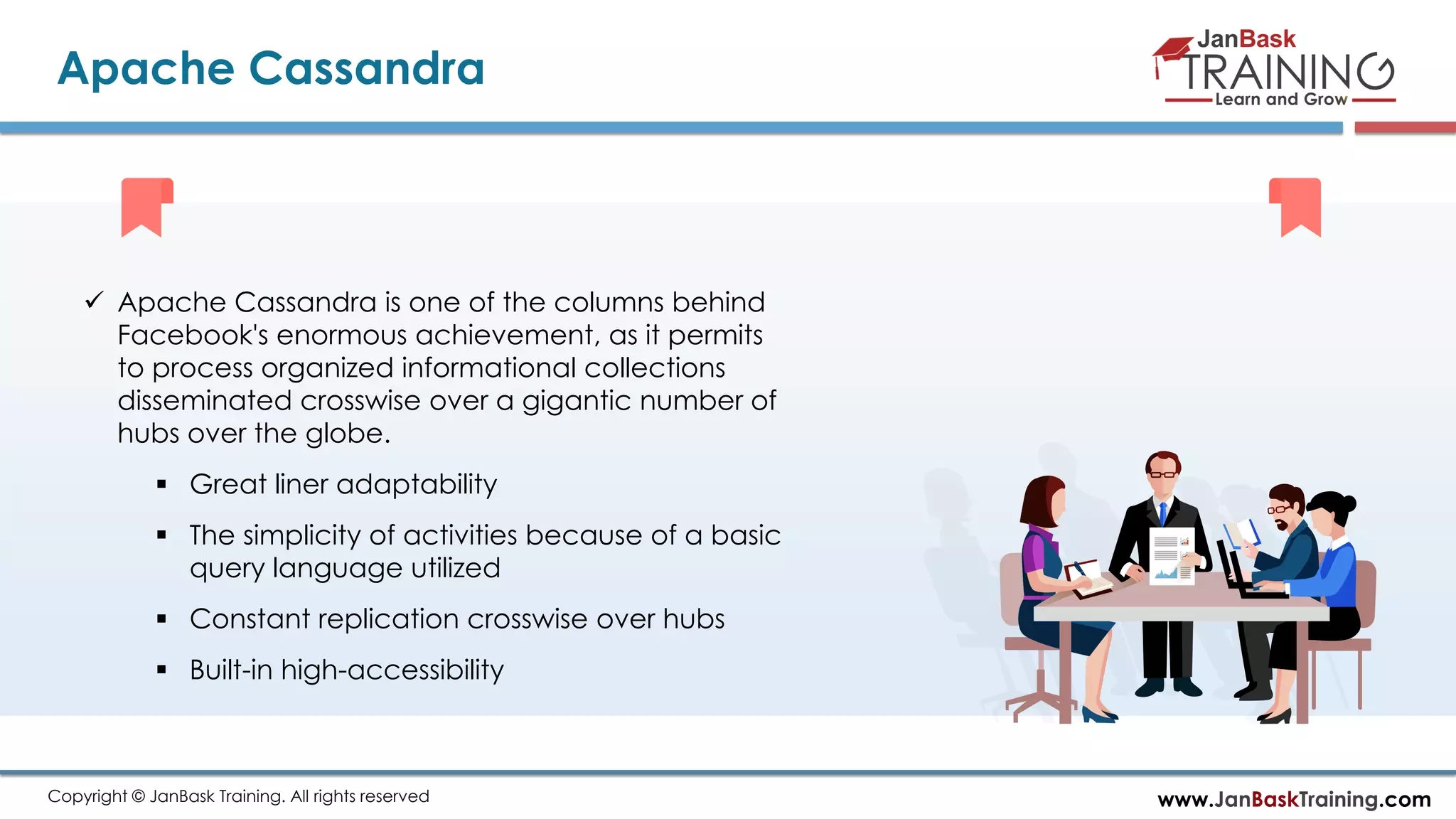 www.JanBaskTraining.comCopyright © JanBask Training. All rights reserved
Apache Cassandra
 Apache Cassandra is one of the columns behind
Facebook's enormous achievement, as it permits
to process organized informational collections
disseminated crosswise over a gigantic number of
hubs over the globe.
 Great liner adaptability
 The simplicity of activities because of a basic
query language utilized
 Constant replication crosswise over hubs
 Built-in high-accessibility
 