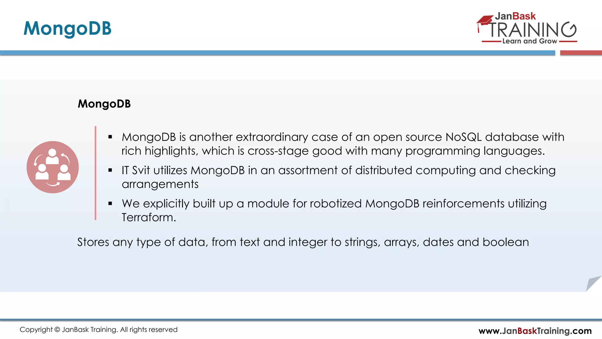 www.JanBaskTraining.comCopyright © JanBask Training. All rights reserved
MongoDB
MongoDB
 MongoDB is another extraordinary case of an open source NoSQL database with
rich highlights, which is cross-stage good with many programming languages.
 IT Svit utilizes MongoDB in an assortment of distributed computing and checking
arrangements
 We explicitly built up a module for robotized MongoDB reinforcements utilizing
Terraform.
Stores any type of data, from text and integer to strings, arrays, dates and boolean
 