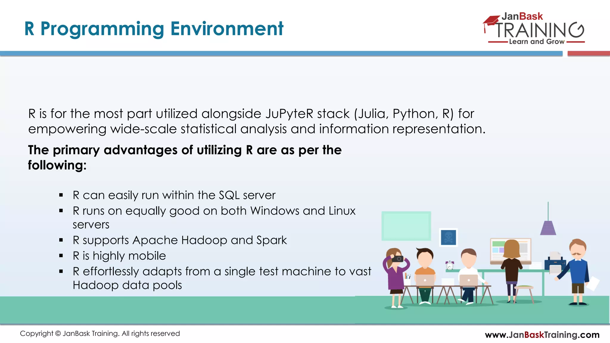 www.JanBaskTraining.comCopyright © JanBask Training. All rights reserved
R Programming Environment
R is for the most part utilized alongside JuPyteR stack (Julia, Python, R) for
empowering wide-scale statistical analysis and information representation.
The primary advantages of utilizing R are as per the
following:
 R can easily run within the SQL server
 R runs on equally good on both Windows and Linux
servers
 R supports Apache Hadoop and Spark
 R is highly mobile
 R effortlessly adapts from a single test machine to vast
Hadoop data pools
 