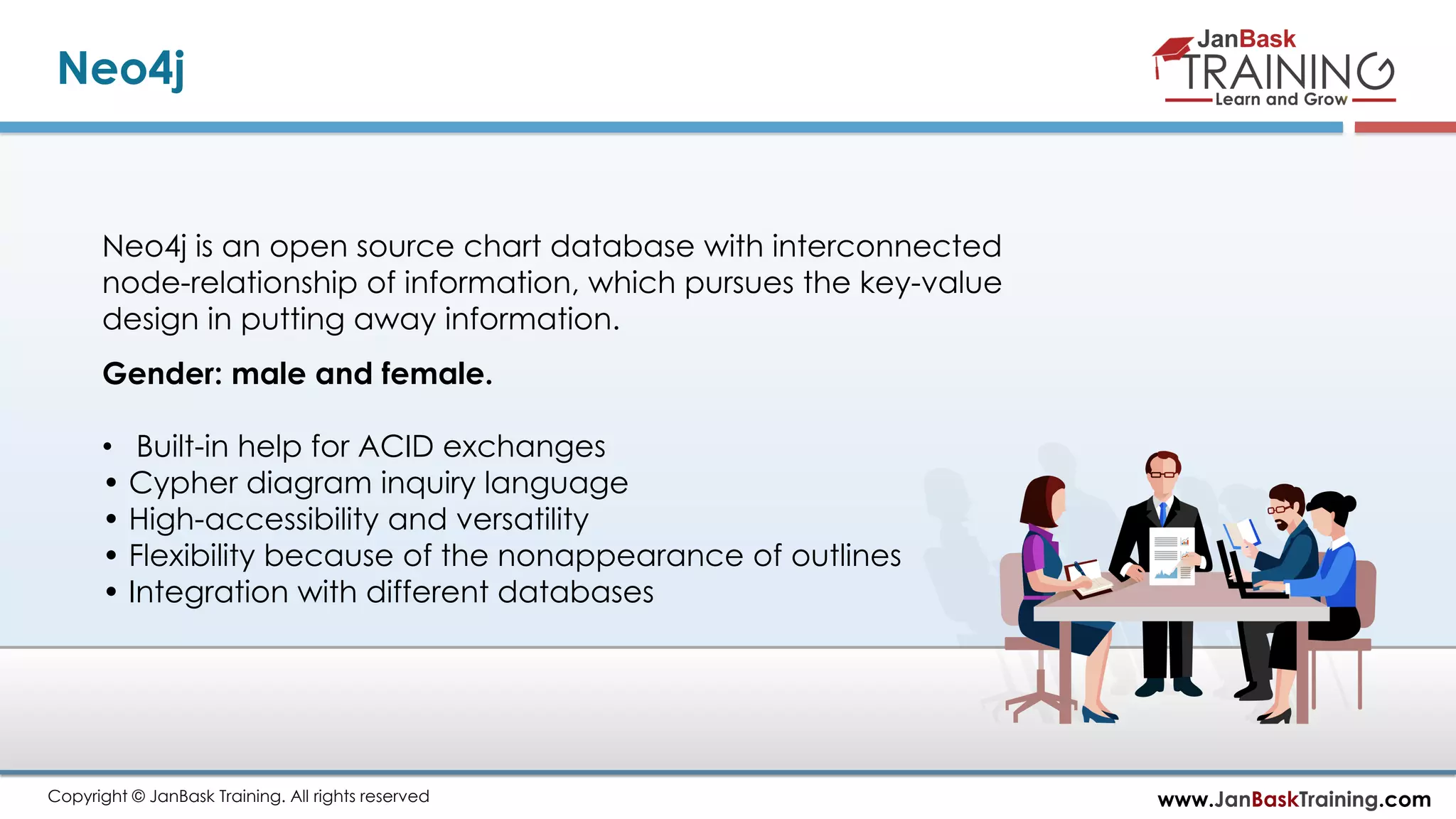 www.JanBaskTraining.comCopyright © JanBask Training. All rights reserved
Neo4j
Neo4j is an open source chart database with interconnected
node-relationship of information, which pursues the key-value
design in putting away information.
Gender: male and female.
• Built-in help for ACID exchanges
• Cypher diagram inquiry language
• High-accessibility and versatility
• Flexibility because of the nonappearance of outlines
• Integration with different databases
 