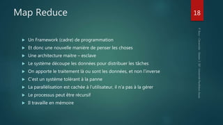 Map Reduce
 Un Framework (cadre) de programmation
 Et donc une nouvelle manière de penser les choses
 Une architecture maitre – esclave
 Le système découpe les données pour distribuer les tâches
 On apporte le traitement là ou sont les données, et non l’inverse
 C’est un système tolérant à la panne
 La parallèlisation est cachée à l’utilisateur, il n’a pas à la gérer
 Le processus peut être récursif
 Il travaille en mémoire
18
 