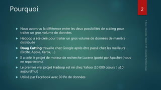 Pourquoi
 Nous avons vu la différence entre les deux possibilités de scaling pour
traiter un gros volume de données
 Hadoop a été créé pour traiter un gros volume de données de manière
distribuée
 Doug Cutting travaille chez Google après être passé chez les meilleurs
(Excite, Apple, Xerox, …)
 Il a créé le projet de moteur de recherche Lucene (porté par Apache) (nous
en reparlerons)
 Le premier vrai projet Hadoop est né chez Yahoo (10 000 cœurs !, x10
aujourd’hui)
 Utilisé par Facebook avec 30 Po de données
2
 