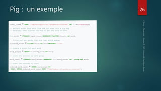 Pig : un exemple 26
input_lines = LOAD '/tmp/my-copy-of-all-pages-on-internet' AS (line:chararray);
-- Extract words from each line and put them into a pig bag
-- datatype, then flatten the bag to get one word on each
Row_words = FOREACH input_lines GENERATE FLATTEN((line)) AS word;
-- filter out any words that are just white spaces
filtered_words = FILTER words BY word MATCHES 'w+’;
-- create a group for each word
word_groups = GROUP filtered_words BY word;
-- count the entries in each group
word_count = FOREACH word_groups GENERATE (filtered_words) AS , group AS word;
-- order the records by count
ordered_word_count = ORDER word_count BY
DESC; STORE ordered_word_count INTO '/tmp/number-of-words-on-internet';
 